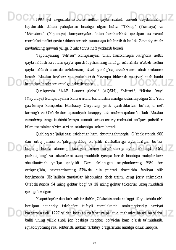 1997   yil   avgustida   Buxoro   neftni   qayta   ishlash   zavodi   foydalanishga
topshiriddi.   Jahon   yutuqlarini   hisobga   olgan   holda   "Teknip"   (Fransiya)   va
"Marubeni"   (Yaponiya)   kompaniyalari   bilan   hamkorlikda   qurilgan   bu   zavod
mamlakat neftni qayta ishlash sanoati  ривожида  tub burilish bo ldi. Zavod yirinchiʻ
navbatining quvvati yiliga 2 mln tonna neft yetkazib beradi.  
Yaponiyaning   "Mitsui"   kompaniyasi   bilan   hamkorliqsa   Farg ona   neftni	
ʻ
qayta  ishlash  zavodini   qayta qurish  loyihasining  amalga  oshirilishi  o zbek  neftini
ʻ
qayta   ishlash   asosida   avtobenzin,   dizel   yonilg isi,   aviakerosin   olish   imkonini	
ʻ
beradi.   Mazkur   loyihani   moliyalashtirish   Yevropa   tiklanish   va   rivojlanish   banki
kreditlari hisobidan amalga oshirilmoqda.  
Qizilqumda   "AAB   Lumus   global"   (AQSH),   "Mitsui",   "Nisho   Ivay"
(Yaponiya) kompaniyalari konsersiumi tomonidan amalga oshirilayotgan Sho rtan	
ʻ
gaz-kimyo   kompleksi   Markaziy   Osiyodagi   yirik   qurilishlardan   bo lib,   u   neft	
ʻ
tarmog i va O zbekiston iqtisodiyoti taraqqiyotida muhim qadam bo ladi. Mazkur	
ʻ ʻ ʻ
zavodning  ishga  tushishi   kimyo sanoati  uchun  asosiy   mahsulot   bo lgan  polietilen	
ʻ
bilan mamlakat o zini-o zi ta’minlashiga imkon beradi.  	
ʻ ʻ
Qishloq   xo jaligidagi   islohotlar   ham   chuqurlashmoqda.   O zbekistonda   500
ʻ ʻ
dan   ortiq   jamoa   xo jaligi   qishloq   xo jalik   shirkatlariga   aylantirilgan   bo lsa,	
ʻ ʻ ʻ
bugungi   kunda   ularning   aksariyati   fermer   xo jaliklariga   aylantirilmoqda.   Oila	
ʻ
pudrati,   bog   va   tokzorlarni   uzoq   muddatli   ijaraga   berish   hisobiga   mulqdorlarni	
ʻ
shakllantirish   yo lga   qo yildi.   Don   ekiladigan   maydonlarning   95%   dan	
ʻ ʻ
ortiqrog ida,   paxtazorlarning   87%ida   oila   pudrati   sharoitida   faoliyat   olib	
ʻ
borilmoqda.   Xo jalikda   xarajatlar   hisobining   chek   tizimi   keng   joriy   etilmokda.	
ʻ
O zbekistonda   54   ming   gektar   bog   va   28   ming   gektar   tokzorlar   uzoq   muddatli	
ʻ ʻ
ijaraga berilgan.  
Yuqoridagilardan ko rinib turibdiki, O zbekistonda so nggi 10 yil ichida olib	
ʻ ʻ ʻ
borilgan   iqtisodiy   islohotlar   tufayli   mamlakatda   makroiqtisodiy   vaziyat
barqarorlashdi. 1997 yildan boshlab nafaqat yalpi  ichki mahsulot  hajmi  bo yicha,	
ʻ
balki   uning   yillik   aholi   jon   boshiga   miqdori   bo yicha   ham   o sish   ta’minlanib,	
ʻ ʻ
iqtisodiyotning real sektorida muhim tarkibiy o zgarishlar amalga oshirilmoqda.  	
ʻ
19 