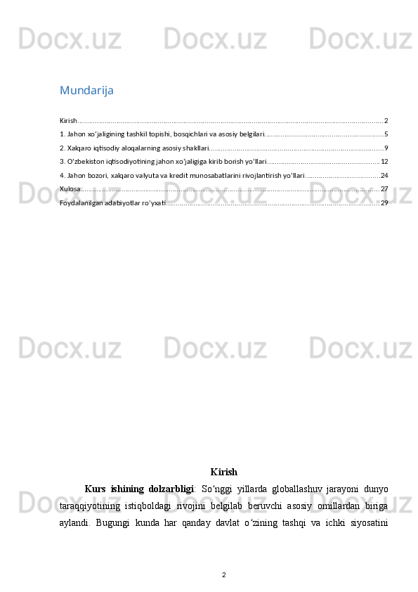 Mundarija
Kirish ............................................................................................................................................................ 2
1. Jahon xoʻjaligining tashkil topishi, bosqichlari va asosiy belgilari. ........................................................... 5
2. Xalqaro iqtisodiy aloqalarning asosiy shakllari. ........................................................................................ 9
3. Oʻzbekiston iqtisodiyotining jahon xoʻjaligiga kirib borish yoʻllari ......................................................... 12
4. Jahon bozori, xalqaro valyuta va kredit munosabatlarini rivojlantirish yoʻllari ...................................... 24
Xulosa ........................................................................................................................................................ 27
Foydalanilgan adabiyotlar roʻyxati ............................................................................................................. 29
Kirish
Kurs   ishining   dolzarbligi :   So nggi   yillarda   globallashuv   jarayoni   dunyoʻ
taraqqiyotining   istiqboldagi   rivojini   belgilab   beruvchi   asosiy   omillardan   biriga
aylandi.   Bugungi   kunda   har   qanday   davlat   o zining   tashqi   va   ichki   siyosatini	
ʻ
2