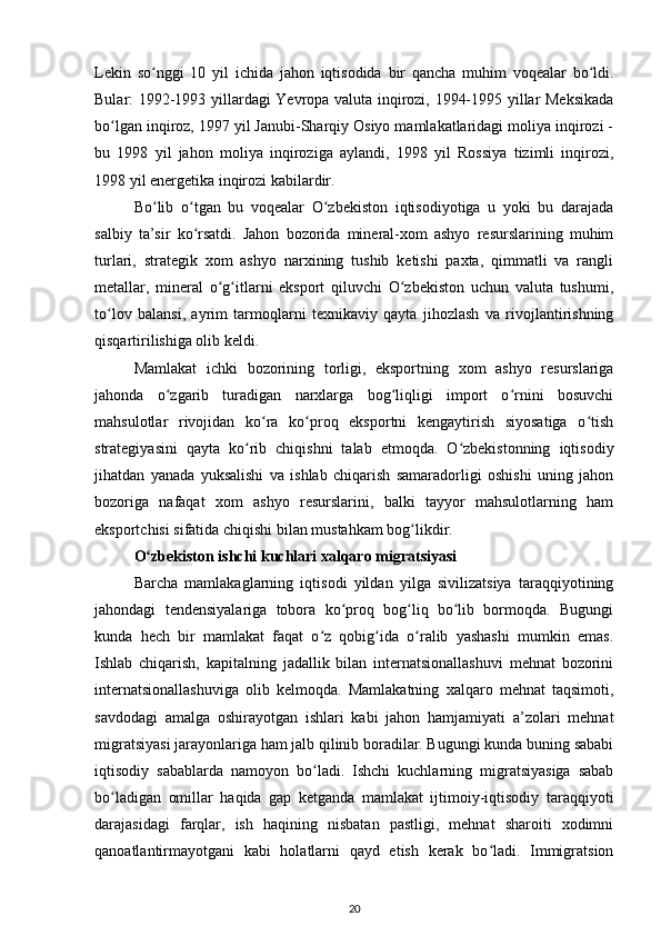 Lekin   so nggi   10   yil   ichida   jahon   iqtisodida   bir   qancha   muhim   voqealar   bo ldi.ʻ ʻ
Bular: 1992-1993 yillardagi Yevropa valuta inqirozi, 1994-1995 yillar Meksikada
bo lgan inqiroz, 1997 yil Janubi-Sharqiy Osiyo mamlakatlaridagi moliya inqirozi -	
ʻ
bu   1998   yil   jahon   moliya   inqiroziga   aylandi,   1998   yil   Rossiya   tizimli   inqirozi,
1998 yil energetika inqirozi kabilardir.  
Bo lib   o tgan   bu   voqealar   O zbekiston   iqtisodiyotiga   u   yoki   bu   darajada	
ʻ ʻ ʻ
salbiy   ta’sir   ko rsatdi.   Jahon   bozorida   mineral-xom   ashyo   resurslarining   muhim	
ʻ
turlari,   strategik   xom   ashyo   narxining   tushib   ketishi   paxta,   qimmatli   va   rangli
metallar,   mineral   o g itlarni   eksport   qiluvchi   O zbekiston   uchun   valuta   tushumi,	
ʻ ʻ ʻ
to lov   balansi,   ayrim   tarmoqlarni   texnikaviy   qayta   jihozlash   va   rivojlantirishning	
ʻ
qisqartirilishiga olib keldi.  
Mamlakat   ichki   bozorining   torligi,   eksportning   xom   ashyo   resurslariga
jahonda   o zgarib   turadigan   narxlarga   bog liqligi   import   o rnini   bosuvchi	
ʻ ʻ ʻ
mahsulotlar   rivojidan   ko ra   ko proq   eksportni   kengaytirish   siyosatiga   o tish	
ʻ ʻ ʻ
strategiyasini   qayta   ko rib   chiqishni   talab   etmoqda.   O zbekistonning   iqtisodiy	
ʻ ʻ
jihatdan   yanada   yuksalishi   va   ishlab   chiqarish   samaradorligi   oshishi   uning   jahon
bozoriga   nafaqat   xom   ashyo   resurslarini,   balki   tayyor   mahsulotlarning   ham
eksportchisi sifatida chiqishi bilan mustahkam bog likdir. 	
ʻ
O zbekiston ishchi kuchlari xalqaro migratsiyasi  	
ʻ
Barcha   mamlakaglarning   iqtisodi   yildan   yilga   sivilizatsiya   taraqqiyotining
jahondagi   tendensiyalariga   tobora   ko proq   bog liq   bo lib   bormoqda.   Bugungi	
ʻ ʻ ʻ
kunda   hech   bir   mamlakat   faqat   o z   qobig ida   o ralib   yashashi   mumkin   emas.	
ʻ ʻ ʻ
Ishlab   chiqarish,   kapitalning   jadallik   bilan   internatsionallashuvi   mehnat   bozorini
internatsionallashuviga   olib   kelmoqda.   Mamlakatning   xalqaro   mehnat   taqsimoti,
savdodagi   amalga   oshirayotgan   ishlari   kabi   jahon   hamjamiyati   a’zolari   mehnat
migratsiyasi jarayonlariga ham jalb qilinib boradilar. Bugungi kunda buning sababi
iqtisodiy   sabablarda   namoyon   bo ladi.   Ishchi   kuchlarning   migratsiyasiga   sabab
ʻ
bo ladigan   omillar   haqida   gap   ketganda   mamlakat   ijtimoiy-iqtisodiy   taraqqiyoti	
ʻ
darajasidagi   farqlar,   ish   haqining   nisbatan   pastligi,   mehnat   sharoiti   xodimni
qanoatlantirmayotgani   kabi   holatlarni   qayd   etish   kerak   bo ladi.   Immigratsion	
ʻ
20 