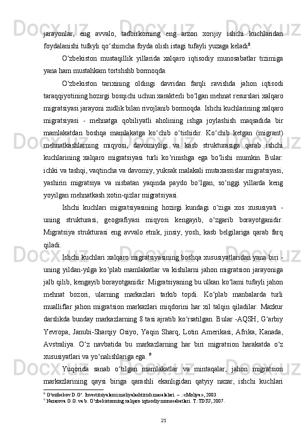 jarayonlar,   eng   avvalo,   tadbirkorning   eng   arzon   xorijiy   ishchi   kuchlaridan
foydalanishi tufayli qo shimcha foyda olish istagi tufayli yuzaga keladiʻ 8
. 
O zbekiston   mustaqillik   yillarida   xalqaro   iqtisodiy   munosabatlar   tizimiga	
ʻ
yana ham mustahkam tortshshb bormoqda.   
O zbekiston   tarixining   oldingi   davridan   farqli   ravishda   jahon   iqtisodi
ʻ
taraqqiyotining hozirgi bosqichi uchun xarakterli bo lgan mehnat resurslari xalqaro	
ʻ
migratsiyasi jarayoni zudlik bilan rivojlanib bormoqda. Ishchi kuchlarining xalqaro
migratsiyasi   -   mehnatga   qobiliyatli   aholining   ishga   joylashish   maqsadida   bir
mamlakatdan   boshqa   mamlakatga   ko chib   o tishidir.   Ko chib   ketgan   (migrant)	
ʻ ʻ ʻ
mehnatkashlarning   miqyosi,   davomiyligi   va   kasb   strukturasiga   qarab   ishchi
kuchlarining   xalqaro   migratsiyasi   turli   ko rinishga   ega   bo lishi   mumkin.   Bular:	
ʻ ʻ
ichki va tashqi, vaqtincha va davomiy, yuksak malakali mutaxassislar migratsiyasi,
yashirin   migratsiya   va   nisbatan   yaqinda   paydo   bo lgan,   so nggi   yillarda   keng	
ʻ ʻ
yoyilgan mehnatkash xotin-qizlar migratsiyasi.  
Ishchi   kuchlari   migratsiyasining   hozirgi   kundagi   o ziga   xos   xususiyati   -	
ʻ
uning   strukturasi,   geografiyasi   miqyosi   kengayib,   o zgarib   borayotganidir.
ʻ
Migratsiya   strukturasi   eng   avvalo   etnik,   jinsiy,   yosh,   kasb   belgilariga   qarab   farq
qiladi.  
Ishchi kuchlari xalqaro migratsiyasining boshqa xususiyatlaridan yana biri -
uning yildan-yilga ko plab mamlakatlar  va kishilarni  jahon migratsion  jarayoniga	
ʻ
jalb qilib, kengayib borayotganidir. Migratsiyaning bu ulkan ko lami tufayli jahon	
ʻ
mehnat   bozori,   ularning   markazlari   tarkib   topdi.   Ko plab   manbalarda   turli	
ʻ
mualliflar   jahon   migratsion   markazlari   miqdorini   har   xil   talqin   qiladilar.   Mazkur
darslikda bunday markazlarning 8 tasi ajratib ko rsatilgan. Bular -AQSH, G arbiy	
ʻ ʻ
Yevropa,   Janubi-Sharqiy   Osiyo,   Yaqin   Sharq,   Lotin   Amerikasi,   Afrika,   Kanada,
Avstraliya.   O z   navbatida   bu   markazlarning   har   biri   migratsion   harakatda   o z	
ʻ ʻ
xususiyatlari va yo nalishlariga ega. 	
ʻ 9
Yuqorida   sanab   o tilgan   mamlakatlar   va   mintaqalar,   jahon   migratsion	
ʻ
markazlarining   qaysi   biriga   qarashli   ekanligidan   qatyiy   nazar,   ishchi   kuchlari
8
 G‘ozibekov D.G‘. Investitsiyalarni moliyalashtirish masalalari. – .:«Moliya», 2003.
9
 Nazarova G.G. va b. O‘zbekistonning xalqaro iqtisodiy munosabatlari. T.:TDIU, 2007.
21 