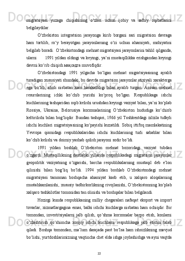 migratsiyasi   yuzaga   chiqishining   o zlari   uchun   ijobiy   va   salbiy   oqibatlariniʻ
belgilaydilar.   
O zbekiston   integratsion   jarayonga   kirib   borgani   sari   migratsion   davraga	
ʻ
ham   tortilib,   ro y   berayotgan   jarayonlarning   o zi   uchun   ahamiyati,   mohiyatini	
ʻ ʻ
belgilab boradi.  O zbekistondagi mehnat migratsiyasi jarayonlarini tahlil qilganda,	
ʻ
ularni       1991 yildan oldingi va keyingi, ya’ni mustaqillikka erishgandan keyingi
davrni ko rib chiqish 	
ʻ мақсадга  muvofiqdir.  
O zbekistondagi   1991   yilgacha   bo lgan   mehnat   migratsiyasining   ajralib
ʻ ʻ
turadigan xususiyati shundaki, bu davrda migratsion jarayonlar stixiyali xarakterga
ega   bo lib,   aholi   nisbatan   kam   harakatliligi   bilan   ajralib   turgan.   Asosan   mehnat
ʻ
resurslarining   ichki   ko chib   yurishi   ko proq   bo lgan.   Respublikaga   ishchi	
ʻ ʻ ʻ
kuchlarining tashqaridan oqib kelishi urushdan keyingi vaziyat bilan, ya’ni ko plab	
ʻ
Rossiya,   Ukraina,   Belorusiya   korxonalarining   O zbekiston   hududiga   ko chirib	
ʻ ʻ
keltirilishi bilan bog liqdir. Bundan tashqari, 1966 yil Toshkentdagi zilzila tufayli	
ʻ
ishchi kuchlari migratsiyasining ko payishi kuzatildi. Sobiq ittifoq mamlakatining	
ʻ
Yevropa   qismidagi   respublikalaridan   ishchi   kuchlarining   turli   sabablar   bilan
ko chib kelishi va doimiy yashab qolish jarayoni sodir bo ldi.  	
ʻ ʻ
1991   yildan   boshlab   O zbekiston   mehnat   bozoridagi   vaziyat   tubdan	
ʻ
o zgardi.   Mustaqillikning   dastlabki   yillarida   respublikadagi   migratsion   jarayonlar	
ʻ
geopolitik   vaziyatning   o zgarishi,   barcha   respublikalarning   mustaqil   deb   e’lon	
ʻ
qilinishi   bilan   bog liq   bo ldi.   1994   yildan   boshlab   O zbekistondagi   mehnat	
ʻ ʻ ʻ
migratsiyasi   tamoman   boshqacha   ahamiyat   kasb   etib,   u   xalqaro   aloqalarning
mustahkamlanishi,   xususiy   tadbirkorlikning  rivojlanishi,   O zbekistonning   ko plab	
ʻ ʻ
xalqaro tashkilotlar tomonidan tan olinishi va boshqalar bilan belgilandi.  
Hozirgi   kunda   respublikaning   milliy   chegaralari   nafaqat   eksport   va   import
tovarlar, xizmatlargagina emas, balki ishchi kuchlarga nisbatan ham ochiqdir. Bir
tomondan,   investitsiyalarni   jalb   qilish,   qo shma   korxonalar   barpo   etish,   konlarni	
ʻ
o zlashtirish   qo shimcha   xorijiy   ishchi   kuchlarni   respublikaga   jalb   etishni   talab	
ʻ ʻ
qiladi.  Boshqa   tomondan,  ma’lum   darajada   past   bo lsa   ham   ishsizlikning   mavjud	
ʻ
bo lishi, yurtdoshlarimizning vaqtincha chet elda ishga joylashishga va ayni vaqtda	
ʻ
22 