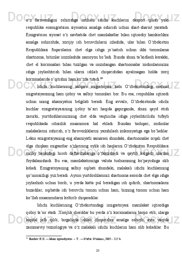 o z   farovonligini   oshirishga   intilishi   ishchi   kuchlarini   eksport   qilish   yokiʻ
respublika   emmigratsion   siyosatini   amalga   oshirish   uchun   shart-sharoit   yaratadi.
Emigratsion   siyosat   o z   navbatida   chet   mamlakatlar   bilan   iqtisodiy   hamkorlikni	
ʻ
amalga   oshirishda,   xorijiy   ish   beruvchilarni   izlashda,   ular   bilan   O zbekiston	
ʻ
Respublikasi   fuqarolarini   chet   elga   ishga   jo natish   uchun   ikki   tomonlama	
ʻ
shartnoma, bitimlar imzolashda namoyon bo ladi. Bunda shuni ta’kidlash kerakki,	
ʻ
chet   el   korxonalari   bilan   tuzilgan   va   imzolangan   shartnomalar   xodimlarimizni
ishga   joylashtirish   bilan   ularni   ishlab   chiqarishdan   ajralmagan   holda   xorij
korxonalarida o qitishni ham ko zda tutadi.	
ʻ ʻ 10
   
Ishchi   kuchlarining   xalqaro   migratsiyasi   kabi   O zbekistondagi   mehnat	
ʻ
migratsiyasining   ham   ijobiy   va   salbiy   tomonlari   bor.   Bu   esa,   respublika   iqtisodi
uchun   uning   ahamiyatini   belgilab   beradi.   Eng   avvalo,   O zbekistonda   ishchi	
ʻ
kuchlar   emigratsiyasining   ijobiy   ta’siri   haqida   gapirganda,   shuni   qayd   etish
zarurki,   yurtdoshlarimizning   chet   elda   vaqtincha   ishga   joylashtirilishi   tufayli
respublikada   ishsizlik   muammosi   hal   etiladi.   Bundan   tashqari,   xodimlar
malakalarini oshirish, o z farovonliklarini  yaxshilash  imkoniyatiga ega bo ladilar.	
ʻ ʻ
Lekin emigratsiyaning eng ahamiyatli samarasi shundaki, shartnomalar orqali chet
elga   chiqkan   migrantlar   o zlarining   oylik   ish   haqlarini   O zbekiston   Respublikasi	
ʻ ʻ
milliy   bankidagi   hisob   daftarchalariga   o tkazishadi   va   qaytib   kelgach   ulardan	
ʻ
foydalanishadi.   Bu   esa,   mamlakatimizga   valuta   tushumining   ko payishiga   olib	
ʻ
keladi.   Emigratsiyaning   salbiy   oqibati   shundaki,   malakali   ishchi   kuchlarining
qo nimsizligi yuz beradi. Ayrim yurtdoshlarimiz shartnoma asosida chet elga ishga	
ʻ
joylashish   uchun   borib,   u   yerda   katta   pul   beradigan   ish   qidirib,   shartnomalarni
buzadilar,   oqibatda   ish   beruvchi   tomon   uchun   ham,   bizning   tomon   uchun   ham
ko llab muammolarni keltirib chiqaradilar. 
ʻ
Ishchi   kuchlarining   O zbekistondagi   imigratsiyasi   mamlakat   iqtisodiga	
ʻ
ijobiy ta’sir etadi. Xorijlik sheriklar bu yerda o z korxonalarini barpo etib, ularga	
ʻ
kapital   jalb   qilib,   birgaliqda   ishlab   chiqarishni   amalga   oshirib,   ayni   vaqtda
zamonaviy   texnologiya   va   o z   malakali   ishchi   kuchlarini   ham   olib   keladilar.   Bu	
ʻ
10
 Shodiev R.X. ―Jahon iqtisodiyoti». – T.: ―G‘ofur G‘ulom», 2005.- 215 b.  
23 