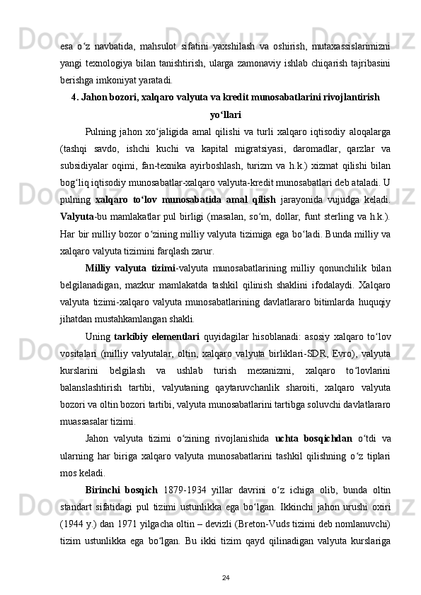 esa   o z   navbatida,   mahsulot   sifatini   yaxshilash   va   oshirish,   mutaxassislarimizniʻ
yangi  texnologiya  bilan tanishtirish,  ularga  zamonaviy ishlab  chiqarish  tajribasini
berishga imkoniyat yaratadi. 
4. Jahon bozori, xalqaro valyuta va kredit munosabatlarini rivojlantirish
yo llari	
ʻ
Pulning   jahon   xo jaligida   amal   qilishi   va   turli   xalqaro   iqtisodiy   aloqalarga	
ʻ
(tashqi   savdo,   ishchi   kuchi   va   kapital   migratsiyasi,   daromadlar,   qarzlar   va
subsidiyalar   oqimi,   fan-texnika   ayirboshlash,   turizm   va   h.k.)   xizmat   qilishi   bilan
bog liq iqtisodiy munosabatlar-xalqaro valyuta-kredit munosabatlari deb ataladi. U	
ʻ
pulning   xalqaro   to lov   munosabatida   amal   qilish  	
ʻ jarayonida   vujudga   keladi.
Valyuta -bu   mamlakatlar   pul   birligi   (masalan,   so m,   dollar,   funt   sterling  va   h.k.).	
ʻ
Har bir milliy bozor o zining milliy valyuta tizimiga ega bo ladi. Bunda milliy va	
ʻ ʻ
xalqaro valyuta tizimini farqlash zarur. 
Milliy   valyuta   tizimi -valyuta   munosabatlarining   milliy   qonunchilik   bilan
belgilanadigan,   mazkur   mamlakatda   tashkil   qilinish   shaklini   ifodalaydi.   Xalqaro
valyuta   tizimi-xalqaro   valyuta   munosabatlarining   davlatlararo   bitimlarda   huquqiy
jihatdan mustahkamlangan shakli.
Uning   tarkibiy   elementlari   quyidagilar   hisoblanadi:   asosiy   xalqaro   to lov	
ʻ
vositalari   (milliy   valyutalar,   oltin,   xalqaro   valyuta   birliklari-SDR,   Evro),   valyuta
kurslarini   belgilash   va   ushlab   turish   mexanizmi,   xalqaro   to lovlarini	
ʻ
balanslashtirish   tartibi,   valyutaning   qaytaruvchanlik   sharoiti,   xalqaro   valyuta
bozori va oltin bozori tartibi, valyuta munosabatlarini tartibga soluvchi davlatlararo
muassasalar tizimi.
Jahon   valyuta   tizimi   o zining   rivojlanishida  	
ʻ uchta   bosqichdan   o tdi   va	ʻ
ularning   har   biriga   xalqaro   valyuta   munosabatlarini   tashkil   qilishning   o z   tiplari	
ʻ
mos keladi. 
Birinchi   bosqich   1879-1934   yillar   davrini   o z   ichiga   olib,   bunda   oltin	
ʻ
standart   sifatidagi   pul   tizimi   ustunlikka   ega   bo lgan.   Ikkinchi   jahon   urushi   oxiri	
ʻ
(1944 y.) dan 1971 yilgacha oltin – devizli (Breton-Vuds tizimi deb nomlanuvchi)
tizim   ustunlikka   ega   bo lgan.   Bu   ikki   tizim   qayd   qilinadigan   valyuta   kurslariga	
ʻ
24 