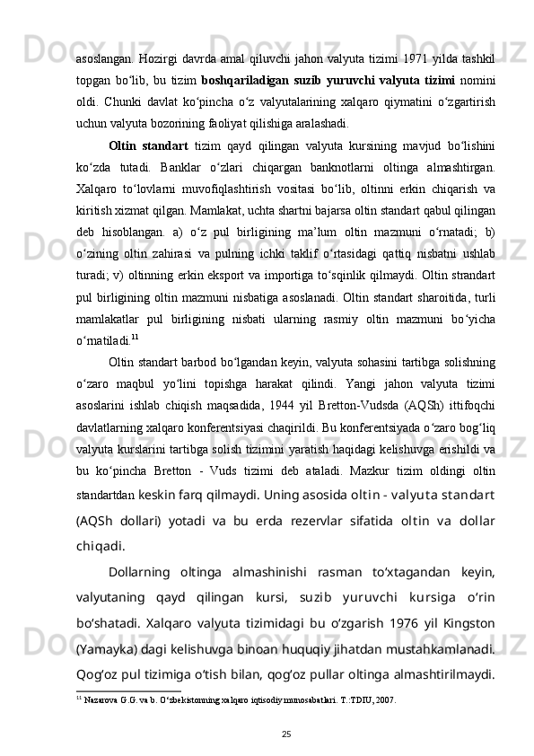 asoslangan.   Hozirgi   davrda  amal   qiluvchi   jahon   valyuta   tizimi   1971  yilda   tashkil
topgan   bo lib,   bu   tizim  ʻ boshqariladigan   suzib   yuruvchi   valyuta   tizimi   nomini
oldi.   Chunki   davlat   ko pincha   o z   valyutalarining   xalqaro   qiymatini   o zgartirish	
ʻ ʻ ʻ
uchun valyuta bozorining faoliyat qilishiga aralashadi.
Oltin   standart   tizim   qayd   qilingan   valyuta   kursining   mavjud   bo lishini	
ʻ
ko zda   tutadi.   Banklar   o zlari   chiqargan   banknotlarni   oltinga   almashtirgan.	
ʻ ʻ
Xalqaro   to lovlarni   muvofiqlashtirish   vositasi   bo lib,   oltinni   erkin   chiqarish   va	
ʻ ʻ
kiritish xizmat qilgan. Mamlakat, uchta shartni bajarsa oltin standart qabul qilingan
deb   hisoblangan.   a)   o z   pul   birligining   ma’lum   oltin   mazmuni   o rnatadi;   b)	
ʻ ʻ
o zining   oltin   zahirasi   va   pulning   ichki   taklif   o rtasidagi   qattiq   nisbatni   ushlab	
ʻ ʻ
turadi; v) oltinning erkin eksport va importiga to sqinlik qilmaydi. Oltin strandart	
ʻ
pul   birligining   oltin  mazmuni   nisbatiga   asoslanadi.   Oltin   standart   sharoitida,  turli
mamlakatlar   pul   birligining   nisbati   ularning   rasmiy   oltin   mazmuni   bo yicha	
ʻ
o rnatiladi.	
ʻ 11
Oltin standart barbod bo lgandan keyin, valyuta sohasini tartibga solishning	
ʻ
o zaro   maqbul   yo lini   topishga   harakat   qilindi.   Yangi   jahon   valyuta   tizimi	
ʻ ʻ
asoslarini   ishlab   chiqish   maqsadida,   1944   yil   Bretton-Vudsda   (AQSh)   ittifoqchi
davlatlarning xalqaro konferentsiyasi chaqirildi. Bu konferentsiyada o zaro bog liq	
ʻ ʻ
valyuta kurslarini tartibga solish tizimini yaratish haqidagi kelishuvga erishildi va
bu   ko pincha   Bretton   -   Vuds   tizimi   deb   ataladi.   Mazkur   tizim   oldingi   oltin	
ʻ
standartdan  keskin farq qilmaydi. Uning asosida  olt in - v aly ut a  st andart
(AQSh   dollari)   yotadi   va   bu   erda   rezervlar   sifatida   olt in   v a   dollar
chiqadi .
Dollarning   oltinga   almashinishi   rasman   toʻxtagandan   keyin,
valyutaning   qayd   qilingan   kursi,   suzib   y uruv chi   k ursiga   oʻrin
boʻshatadi.   Xalqaro   valyuta   tizimidagi   bu   oʻzgarish   1976   yil   Kingston
(Yamayka) dagi kelishuvga binoan huquqiy jihatdan mustahkamlanadi.
Qogʻoz pul tizimiga oʻtish bilan, qogʻoz pullar oltinga almashtirilmaydi.
11
 Nazarova G.G. va b. O‘zbekistonning xalqaro iqtisodiy munosabatlari.  T.:TDIU, 2007.
25 