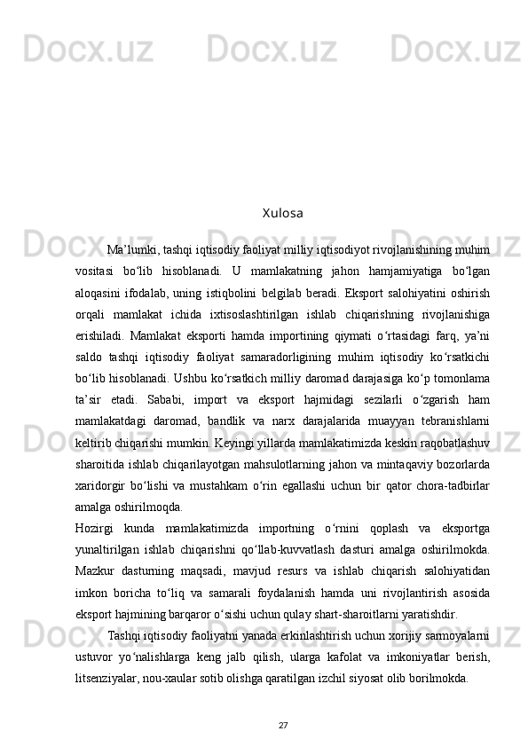 X ulosa
Ma’lumki, tashqi iqtisodiy faoliyat milliy iqtisodiyot rivojlanishining muhim
vositasi   bo lib   hisoblanadi.   U   mamlakatning   jahon   hamjamiyatiga   bo lganʻ ʻ
aloqasini   ifodalab,   uning   istiqbolini   belgilab   beradi.   Eksport   salohiyatini   oshirish
orqali   mamlakat   ichida   ixtisoslashtirilgan   ishlab   chiqarishning   rivojlanishiga
erishiladi.   Mamlakat   eksporti   hamda   importining   qiymati   o rtasidagi   farq,   ya’ni	
ʻ
saldo   tashqi   iqtisodiy   faoliyat   samaradorligining   muhim   iqtisodiy   ko rsatkichi	
ʻ
bo lib hisoblanadi. Ushbu ko rsatkich milliy daromad darajasiga  ko p tomonlama	
ʻ ʻ ʻ
ta’sir   etadi.   Sababi,   import   va   eksport   hajmidagi   sezilarli   o zgarish   ham	
ʻ
mamlakatdagi   daromad,   bandlik   va   narx   darajalarida   muayyan   tebranishlarni
keltirib chiqarishi mumkin. Keyingi yillarda mamlakatimizda keskin raqobatlashuv
sharoitida ishlab chiqarilayotgan mahsulotlarning jahon va mintaqaviy bozorlarda
xaridorgir   bo lishi   va   mustahkam   o rin   egallashi   uchun   bir   qator   chora-tadbirlar	
ʻ ʻ
amalga oshirilmoqda.  
Hozirgi   kunda   mamlakatimizda   importning   o rnini   qoplash   va   eksportga	
ʻ
yunaltirilgan   ishlab   chiqarishni   qo llab-kuvvatlash   dasturi   amalga   oshirilmokda.	
ʻ
Mazkur   dasturning   maqsadi,   mavjud   resurs   va   ishlab   chiqarish   salohiyatidan
imkon   boricha   to liq   va   samarali   foydalanish   hamda   uni   rivojlantirish   asosida	
ʻ
eksport hajmining barqaror o sishi uchun qulay shart-sharoitlarni yaratishdir.   	
ʻ
Tashqi iqtisodiy faoliyatni yanada erkinlashtirish uchun xorijiy sarmoyalarni
ustuvor   yo nalishlarga   keng   jalb   qilish,   ularga   kafolat   va   imkoniyatlar   berish,	
ʻ
litsenziyalar, nou-xaular sotib olishga qaratilgan izchil siyosat olib borilmokda. 
27 