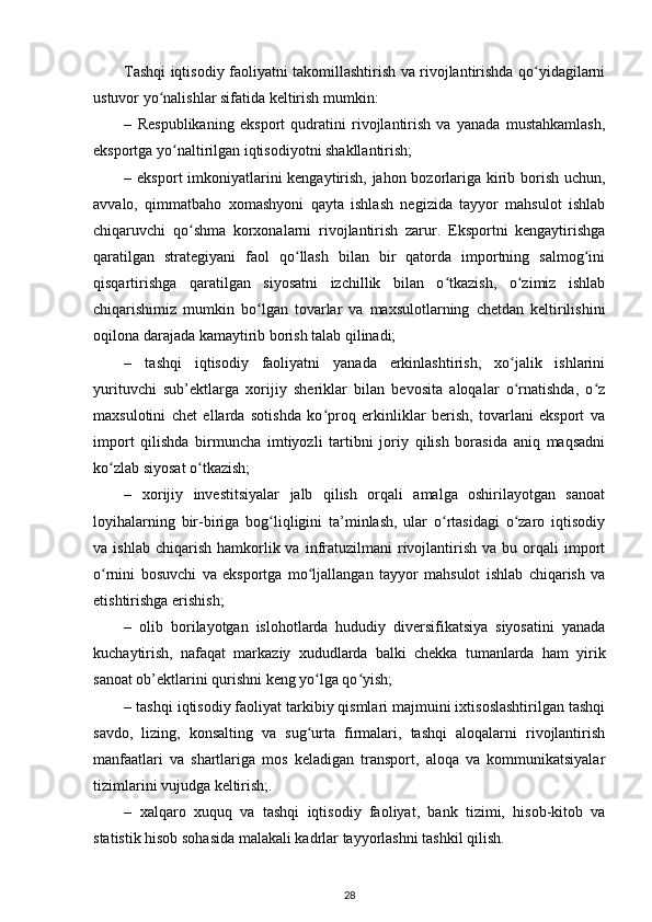 Tashqi iqtisodiy faoliyatni takomillashtirish va rivojlantirishda qo yidagilarniʻ
ustuvor yo nalishlar sifatida keltirish mumkin: 	
ʻ
–   Respublikaning   eksport   qudratini   rivojlantirish   va   yanada   mustahkamlash,
eksportga yo naltirilgan iqtisodiyotni shakllantirish; 	
ʻ
–   eksport imkoniyatlarini kengaytirish, jahon bozorlariga kirib borish uchun,
avvalo,   qimmatbaho   xomashyoni   qayta   ishlash   negizida   tayyor   mahsulot   ishlab
chiqaruvchi   qo shma   korxonalarni   rivojlantirish   zarur.   Eksportni   kengaytirishga	
ʻ
qaratilgan   strategiyani   faol   qo llash   bilan   bir   qatorda   importning   salmog ini	
ʻ ʻ
qisqartirishga   qaratilgan   siyosatni   izchillik   bilan   o tkazish,   o zimiz   ishlab	
ʻ ʻ
chiqarishimiz   mumkin   bo lgan   tovarlar   va   maxsulotlarning   chetdan   keltirilishini	
ʻ
oqilona darajada kamaytirib borish talab qilinadi; 
–   tashqi   iqtisodiy   faoliyatni   yanada   erkinlashtirish,   xo jalik   ishlarini	
ʻ
yurituvchi   sub’ektlarga   xorijiy   sheriklar   bilan   bevosita   aloqalar   o rnatishda,   o z
ʻ ʻ
maxsulotini   chet   ellarda   sotishda   ko proq   erkinliklar   berish,   tovarlani   eksport   va	
ʻ
import   qilishda   birmuncha   imtiyozli   tartibni   joriy   qilish   borasida   aniq   maqsadni
ko zlab siyosat o tkazish; 	
ʻ ʻ
–   xorijiy   investitsiyalar   jalb   qilish   orqali   amalga   oshirilayotgan   sanoat
loyihalarning   bir-biriga   bog liqligini   ta’minlash,   ular   o rtasidagi   o zaro   iqtisodiy	
ʻ ʻ ʻ
va  ishlab  chiqarish   hamkorlik  va  infratuzilmani   rivojlantirish   va  bu  orqali   import
o rnini   bosuvchi   va   eksportga   mo ljallangan   tayyor   mahsulot   ishlab   chiqarish   va	
ʻ ʻ
etishtirishga erishish; 
–   olib   borilayotgan   islohotlarda   hududiy   diversifikatsiya   siyosatini   yanada
kuchaytirish,   nafaqat   markaziy   xududlarda   balki   chekka   tumanlarda   ham   yirik
sanoat ob’ektlarini qurishni keng yo lga qo yish; 	
ʻ ʻ
–  tashqi iqtisodiy faoliyat tarkibiy qismlari majmuini ixtisoslashtirilgan tashqi
savdo,   lizing,   konsalting   va   sug urta   firmalari,   tashqi   aloqalarni   rivojlantirish
ʻ
manfaatlari   va   shartlariga   mos   keladigan   transport,   aloqa   va   kommunikatsiyalar
tizimlarini vujudga keltirish;. 
–   xalqaro   xuquq   va   tashqi   iqtisodiy   faoliyat,   bank   tizimi,   hisob-kitob   va
statistik hisob sohasida malakali kadrlar tayyorlashni tashkil qilish.   
28 