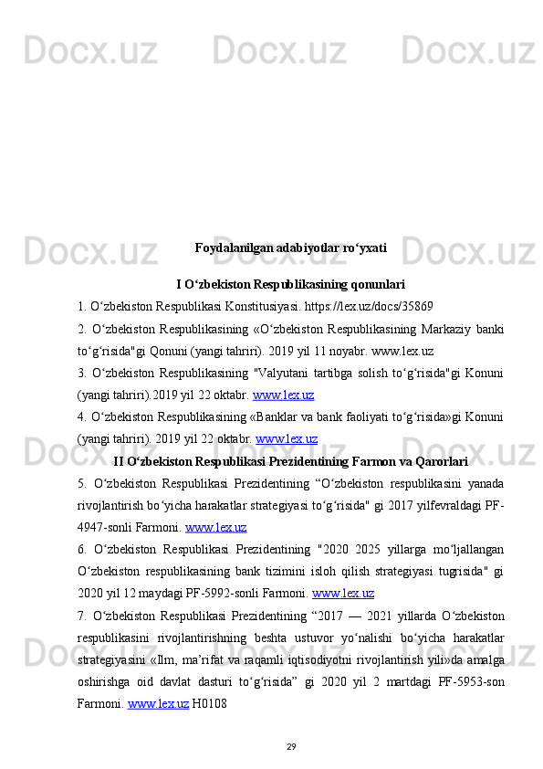 Foydalanilgan adabiyotlar ro yxatiʻ
I O zbekiston Respublikasining qonunlari	
ʻ
1. O zbekiston Respublikasi Konstitusiyasi. https://lex.uz/docs/35869	
ʻ
2.   O zbekiston   Respublikasining   «O zbekiston   Respublikasining   Markaziy   banki
ʻ ʻ
to g risida"gi Qonuni (yangi tahriri). 2019 yil 11 noyabr. www.lex.uz	
ʻ ʻ
3.   O zbekiston   Respublikasining   "Valyutani   tartibga   solish   to g risida"gi   Konuni	
ʻ ʻ ʻ
(yangi tahriri).2019 yil 22 oktabr.  www.lex.uz
4. O zbekiston Respublikasining «Banklar va bank faoliyati to g risida»gi Konuni
ʻ ʻ ʻ
(yangi tahriri). 2019 yil 22 oktabr.  www.lex.uz
II O zbekiston Respublikasi Prezidentining Farmon va Qarorlari	
ʻ
5.   O zbekiston   Respublikasi   Prezidentining   “O zbekiston   respublikasini   yanada	
ʻ ʻ
rivojlantirish bo yicha harakatlar strategiyasi to g risida" gi 2017 yilfevraldagi PF-	
ʻ ʻ ʻ
4947-sonli Farmoni.  www.lex.uz
6.   O zbekiston   Respublikasi   Prezidentining   "2020   2025   yillarga   mo ljallangan	
ʻ ʻ
O zbekiston   respublikasining   bank   tizimini   isloh   qilish   strategiyasi   tugrisida"   gi	
ʻ
2020 yil 12 maydagi PF-5992-sonli Farmoni.  www    .   lex    .   uz   
7.   O ʻ zbekiston   Respublikasi   Prezidentining   “2017   —   2021   yillarda   O ʻ zbekiston
respublikasini   rivojlantirishning   beshta   ustuvor   yo ʻ nalishi   bo ʻ yicha   harakatlar
strategiyasini   « Ilm ,   ma ’ rifat   va   raqamli   iqtisodiyotni   rivojlantirish   yili » da   amalga
oshirishga   oid   davlat   dasturi   to ʻ g ʻ risida ”   gi   2020   yil   2   martdagi   PF -5953- son
Farmoni .  www    .   lex    .   uz      H 0108
29 