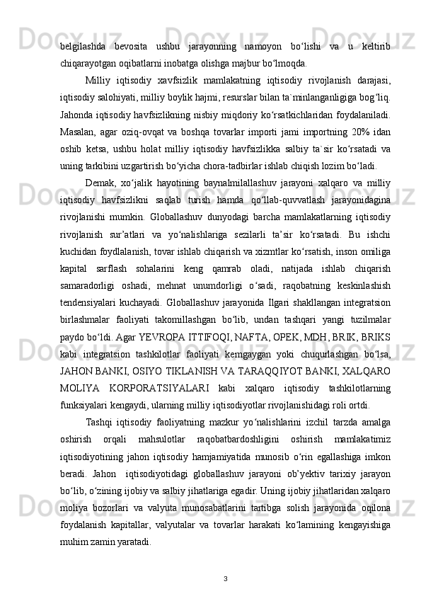 belgilashda   bevosita   ushbu   jarayonning   namoyon   bo lishi   va   u   keltiribʻ
chiqarayotgan oqibatlarni inobatga olishga majbur bo lmoqda. 	
ʻ
Milliy   iqtisodiy   xavfsizlik   mamlakatning   iqtisodiy   rivojlanish   darajasi,
iqtisodiy salohiyati, milliy boylik hajmi, resurslar bilan ta`minlanganligiga bog liq.	
ʻ
Jahonda iqtisodiy havfsizlikning nisbiy miqdoriy ko rsatkichlaridan foydalaniladi.	
ʻ
Masalan,   agar   oziq-ovqat   va   boshqa   tovarlar   importi   jami   importning   20%   idan
oshib   ketsa,   ushbu   holat   milliy   iqtisodiy   havfsizlikka   salbiy   ta`sir   ko rsatadi   va	
ʻ
uning tarkibini uzgartirish bo yicha chora-tadbirlar ishlab chiqish lozim bo ladi. 	
ʻ ʻ
Demak,   xo jalik   hayotining   baynalmilallashuv   jarayoni   xalqaro   va   milliy	
ʻ
iqtisodiy   havfsizlikni   saqlab   turish   hamda   qo llab-quvvatlash   jarayonidagina	
ʻ
rivojlanishi   mumkin.   Globallashuv   dunyodagi   barcha   mamlakatlarning   iqtisodiy
rivojlanish   sur’atlari   va   yo nalishlariga   sezilarli   ta’sir   ko rsatadi.   Bu   ishchi	
ʻ ʻ
kuchidan foydlalanish, tovar ishlab chiqarish va xizmtlar ko rsatish, inson omiliga	
ʻ
kapital   sarflash   sohalarini   keng   qamrab   oladi,   natijada   ishlab   chiqarish
samaradorligi   oshadi,   mehnat   unumdorligi   o sadi,   raqobatning   keskinlashish	
ʻ
tendensiyalari   kuchayadi.   Globallashuv   jarayonida   Ilgari   shakllangan   integratsion
birlashmalar   faoliyati   takomillashgan   bo lib,   undan   tashqari   yangi   tuzilmalar	
ʻ
paydo bo ldi. Agar YEVROPA ITTIFOQI, NAFTA, OPEK, MDH, BRIK, BRIKS	
ʻ
kabi   integratsion   tashkilotlar   faoliyati   kemgaygan   yoki   chuqurlashgan   bo lsa,	
ʻ
JAHON BANKI, OSIYO TIKLANISH VA TARAQQIYOT BANKI, XALQARO
MOLIYA   KORPORATSIYALARI   kabi   xalqaro   iqtisodiy   tashkilotlarning
funksiyalari kengaydi, ularning milliy iqtisodiyotlar rivojlanishidagi roli ortdi. 
Tashqi   iqtisodiy   faoliyatning   mazkur   yo nalishlarini   izchil   tarzda   amalga	
ʻ
oshirish   orqali   mahsulotlar   raqobatbardoshligini   oshirish   mamlakatimiz
iqtisodiyotining   jahon   iqtisodiy   hamjamiyatida   munosib   o rin   egallashiga   imkon	
ʻ
beradi.   Jahon     iqtisodiyotidagi   globallashuv   jarayoni   ob’yektiv   tarixiy   jarayon
bo lib, o zining ijobiy va salbiy jihatlariga egadir. Uning ijobiy jihatlaridan xalqaro	
ʻ ʻ
moliya   bozorlari   va   valyuta   munosabatlarini   tartibga   solish   jarayonida   oqilona
foydalanish   kapitallar,   valyutalar   va   tovarlar   harakati   ko lamining   kengayishiga	
ʻ
muhim zamin yaratadi. 
3