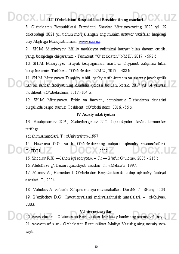 III  О‘ zbekiston   Respublikasi   Prezidentining   asarlari
8.   О‘ zbekiston   Respublikasi   Prezidenti   Shavkat   Mirziyoyevning   2020   yil   29
dekabrdagi   2021   yil   uchun   m о‘ ljallangan   eng   muhim   ustuvor   vazifalar   haqidagi
oliy   Majlisga   Murojaatnomasi .  www    .   uza    .   uz    .
9.     SH . M .   Mirziyoyev .   Milliy   tarakkiyot   yulimizni   katiyat   bilan   davom   ettirib ,
yangi   bosqichga   chiqaramiz . -  Toshkent : “О‘ zbekiston ”  NMIU , 2017. - 592 6.
10.   SH . M .   Mirziyoyev .   Buyuk   kelajagimizni   mard   va   oliyjanob   xalqimiz   bilan
birga   kuramiz .  Toshkent : “О‘ zbekiston ”  NMIU , 2017. - 488  b .
11.  SH . M .  Mirziyoyev . Tanqidiy   tahlil ,  qat ’ iy   tartib - intizom   va   shaxsiy   javobgarlik
har   bir   rahbar   faoliyatining   kundalik   qoidasi   b о‘ lishi   kerak .   2017   yil   14   yanvar .
Toshkent : «О‘ zbekiston », 2017.-104  b .
12.   SH . M .   Mirziyoyev .   Erkin   va   farovon ,   demokratik   О‘ zbekiston   davlatini
birgalikda   barpo   etamiz .  Toshkent : «О‘ zbekiston », 2016. -56  b .
IV   Asosiy   adabiyotlar
13.   Abulqosimov   X . P .,   Xudoyberganov   N . T .   Iqtisodiyotni   davlat   tomonidan
tartibga
solish muammolari. T.: «Universitet»,1997.
14.   Nazarova   G.G.   va   b.   O zbekistonning   xalqaro   iqtisodiy   munosabatlari.ʻ
T.:TDIU,   2007.  
15.  Shodiev R.X. ―Jahon iqtisodiyoti». – T.: ―G ofur G ulom», 2005.- 215 b. 	
ʻ ʻ
16. Abdullaev g . Bozor iqtisodiyoti asoslari. T.: «Mehnat», 1997.	
ʻ
17.   Alimov   A.,   Hamedov   I.   O zbekiston   Respublikasida   tashqi   iqtisodiy	
ʻ   faoliyat
asoslari. T., 2004.
18.   Vahobov A. va bosh. Xalqaro moliya munosabatlari: Darslik. T.: SHarq, 2003.
19.   G ozibekov   D.G .   Investitsiyalarni   moliyalashtirish   masalalari.   –   .:«Moliya»,	
ʻ ʻ
2003. 
V.Internet saytlar
20. www.cbu.uz – O zbekiston Respublikasi Markaziy bankining rasmiy veb-sayti;	
ʻ
21. www.minfin.uz - O zbekiston Respublikasi  Moliya Vazirligining rasmiy veb-	
ʻ
sayti.
30 