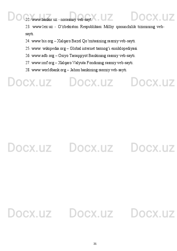 22. www.bankir.uz - norasmiy veb-sayt.
23.   www.lex.uz   -   O zbekiston   Respublikasi   Milliy   qonunchilik   tizimining   veb-ʻ
sayti.
24. www.bis.org – Xalqaro Bazel Qo mitasining rasmiy veb-sayti.	
ʻ
25. www. wikipedia.org – Global internet tarmog i ensiklopediyasi.	
ʻ
26. www.adb.org – Osiyo Taraqqiyot Bankining rasmiy veb-sayti. 
27. www.imf.org – Xalqaro Valyuta Fondining rasmiy veb-sayti.
28. www.worldbank.org – Jahon bankining rasmiy veb-sayti.
31 