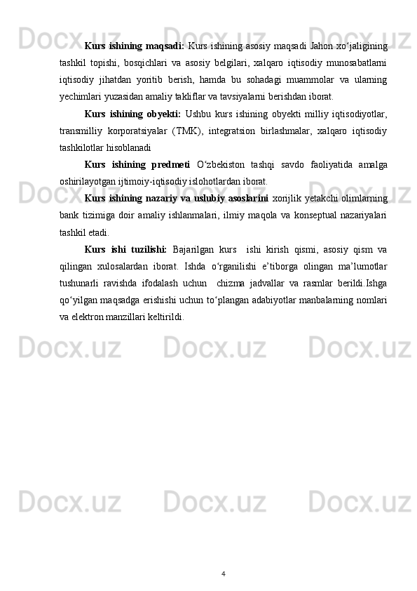 Kurs  ishining  maqsadi:   Kurs   ishining  asosiy  maqsadi   Jahon  xo jaliginingʻ
tashkil   topishi,   bosqichlari   va   asosiy   belgilari,   xalqaro   iqtisodiy   munosabatlarni
iqtisodiy   jihatdan   yoritib   berish,   hamda   bu   sohadagi   muammolar   va   ularning
yechimlari yuzasidan amaliy takliflar va tavsiyalarni berishdan iborat. 
Kurs   ishining   obyekti:   Ushbu   kurs   ishining   obyekti   milliy   iqtisodiyotlar,
transmilliy   korporatsiyalar   (TMK),   integratsion   birlashmalar,   xalqaro   iqtisodiy
tashkilotlar hisoblanadi  
Kurs   ishining   predmeti   O zbekiston   tashqi   savdo   faoliyati	
ʻ da   amalga
oshirilayotgan ijtimoiy-iqtisodiy islohotlardan iborat.
Kurs  ishining  nazariy  va  uslubiy  asoslarini   xorijlik  yetakchi  olimlarning
bank   tizimiga   doir   amaliy   ishlanmalari,   ilmiy   maqola   va   konseptual   nazariyalari
tashkil etadi.
Kurs   ishi   tuzilishi:   Bajarilgan   kurs     ishi   kirish   qismi,   asosiy   qism   va
qilingan   xulosalardan   iborat.   Ishda   o rganilishi   e’tiborga   olingan   ma’lumotlar	
ʻ
tushunarli   ravishda   ifodalash   uchun     chizma   jadvallar   va   rasmlar   berildi.Ishga
qo yilgan maqsadga erishishi  uchun to plangan adabiyotlar manbalarning nomlari	
ʻ ʻ
va elektron manzillari keltirildi. 
4 