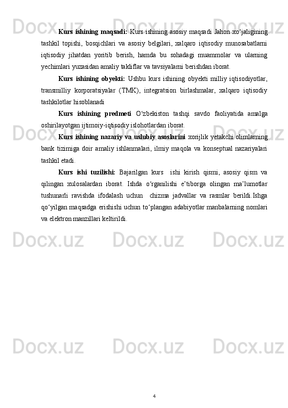Kurs  ishining  maqsadi:   Kurs   ishining  asosiy  maqsadi   Jahon  xo jaliginingʻ
tashkil   topishi,   bosqichlari   va   asosiy   belgilari,   xalqaro   iqtisodiy   munosabatlarni
iqtisodiy   jihatdan   yoritib   berish,   hamda   bu   sohadagi   muammolar   va   ularning
yechimlari yuzasidan amaliy takliflar va tavsiyalarni berishdan iborat. 
Kurs   ishining   obyekti:   Ushbu   kurs   ishining   obyekti   milliy   iqtisodiyotlar,
transmilliy   korporatsiyalar   (TMK),   integratsion   birlashmalar,   xalqaro   iqtisodiy
tashkilotlar hisoblanadi  
Kurs   ishining   predmeti   O zbekiston   tashqi   savdo   faoliyati	
ʻ da   amalga
oshirilayotgan ijtimoiy-iqtisodiy islohotlardan iborat.
Kurs  ishining  nazariy  va  uslubiy  asoslarini   xorijlik  yetakchi  olimlarning
bank   tizimiga   doir   amaliy   ishlanmalari,   ilmiy   maqola   va   konseptual   nazariyalari
tashkil etadi.
Kurs   ishi   tuzilishi:   Bajarilgan   kurs     ishi   kirish   qismi,   asosiy   qism   va
qilingan   xulosalardan   iborat.   Ishda   o rganilishi   e’tiborga   olingan   ma’lumotlar	
ʻ
tushunarli   ravishda   ifodalash   uchun     chizma   jadvallar   va   rasmlar   berildi.Ishga
qo yilgan maqsadga erishishi  uchun to plangan adabiyotlar manbalarning nomlari	
ʻ ʻ
va elektron manzillari keltirildi. 
4