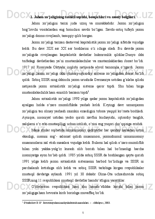 1. Jahon xo jaligining tashkil topishi, bosqichlari va asosiy belgilari.ʻ
Jahon   xo jaligini   tarixi   juda   uzoq   va   murakkabdir.   Jaxon   xo jaligini
ʻ ʻ
bog lovchi   vositalardan   eng   birinchisi   savdo   bo lgan.   Savdo-sotiq   tufayli   jaxon	
ʻ ʻ
xo jaligi doimo rivojlanib, taraqqiy qilib borgan. 
ʻ
Jaxon xo jaligi tarixan dastavval kapitalistik jaxon xo jaligi sifatida vujudga	
ʻ ʻ
keldi.   Bu   davr   XIX   asr   XX   asr   boshlarini   o z   ichiga   oladi.   Bu   davrda   jaxon	
ʻ
xo jaligida   rivojlangan   kapitalistik   davlatlar   hukmronlik   qildilar.Dunyo   ikki	
ʻ
toifadagi   davlatlardan   ya’ni   mustamlakachilar   va   mustamlaklardan   iborat   bo ldi.	
ʻ
1917   yil   Rossiyada   Oktyabr   inqilobi   natijasida   ahvol   tamomila   o zgardi.   Jaxon	
ʻ
xo jaligi   Jaxon   xo jaligi   ikki   ijtimoiy-iqtisodiy   sistema   xo jaligidan   iborat   bo lib	
ʻ ʻ ʻ ʻ
qoldi. Sobiq SSSR ning ikkinchi jaxon urushida Germaniya ustidan g ʻ alaba qilishi
natijasida   jaxon   sotsialistik   xo jaligi   sistema   qaror   topdi.   Shu   bilan   birga	
ʻ
mustamlakachilik ham emirilib barxam topdi 1
.
Jahon   sotsialistik   xo jaligi   1990   yilga   qadar   jaxon   kapitalistik   xo jaligidan	
ʻ ʻ
ajralgan   holda   o zaro   muxoliflikda   yashab   keldi.   Keyingi   davr   umumjaxon	
ʻ
xo jaligini tan olmay yashash mumkin emasligini tobora yaqqol ko rsata boshladi.	
ʻ ʻ
Ayniqsa,   insoniyat   ustidan   yadro   quroli   xavfini   kuchayishi,   iqtisodiy   tanglik,
xalqlarni o z erki-mustaqilligi uchun intilish, o zini eng yuqori cho qqisiga erishdi.	
ʻ ʻ ʻ
Mana shular oqibatida umuminsoniy qadriyatlar har qanday narsadan ustun
ekanligi,   insonni   sog -   salomat   qolish   muammosi,   jaxonshumul   umuminsoniy	
ʻ
muammolarni xal etish masalasi vujudga keldi. Bularni hal qilish o zaro muxoliflik	
ʻ
bilan   yoki   yakka-yolg iz   kurash   olib   borish   bilan   hal   bo lmasligi   barcha	
ʻ ʻ
insoniyatga ayon bo lab qoldi. 1985 yilda sobiq SSSR da boshlangan qayta qurish	
ʻ
1991   yilga   kelib   jaxon   sotsialistik   sistemasini   barbod   bo lishiga   va   SSSR   ni	
ʻ
parchalanib   ketishiga   olib   keldi   va   sobiq   SSSR   tarkibiga   kirgan   respublikalar
mustaqil   davlatga   aylandi.   1991   yil   30   dekabr   Olma-Ota   uchrashuvida   sobiq
SSSRning 11 respublikasi mustaqil davlatlar hamdo stligini yaratdilar. 	
ʻ
O zbekiston   respublikasi   ham   shu   hamdo stlikka   kirishi   bilan   jaxon	
ʻ ʻ
xo jaligiga ham bevosita kirib borishga muvaffaq bo ldi.	
ʻ ʻ
1
 G‘ozibekov D.G‘. Investitsiyalarni moliyalashtirish masalalari. – .:«Moliya», 2003.
5 