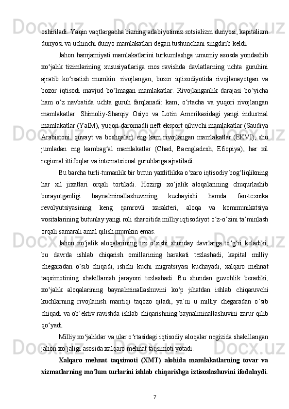 oshiriladi. Yaqin vaqtlargacha bizning adabiyotimiz sotsializm dunyosi, kapitalizm
dunyosi va uchinchi dunyo mamlakatlari degan tushunchani singdirib keldi.
Jahon hamjamiyati mamlakatlarini turkumlashga umumiy asosda yondashib
xo jalik   tizimlarining   xususiyatlariga   mos   ravishda   davlatlarning   uchta   guruhiniʻ
ajratib   ko rsatish   mumkin:   rivojlangan,   bozor   iqtisodiyotida   rivojlanayotgan   va	
ʻ
bozor   iqtisodi   mavjud   bo lmagan   mamlakatlar.   Rivojlanganlik   darajasi   bo yicha	
ʻ ʻ
ham   o z   navbatida   uchta   guruh   farqlanadi:   kam,   o rtacha   va   yuqori   rivojlangan	
ʻ ʻ
mamlakatlar.   Shimoliy-Sharqiy   Osiyo   va   Lotin   Amerikasidagi   yangi   industrial
mamlakatlar (YaIM), yuqori daromadli neft eksport qiluvchi mamlakatlar (Saudiya
Arabistoni,   quvayt   va   boshqalar)   eng   kam   rivojlangan   mamlakatlar   (EKVI),   shu
jumladan   eng   kambag al   mamlakatlar   (Chad,   Baengladesh,   Efiopiya),   har   xil	
ʻ
regional ittifoqlar va internatsional guruhlarga ajratiladi.
Bu barcha turli-tumanlik bir butun yaxlitlikka o zaro iqtisodiy bog liqlikning	
ʻ ʻ
har   xil   jixatlari   orqali   tortiladi.   Hozirgi   xo jalik   aloqalarining   chuqurlashib	
ʻ
borayotganligi   baynalminallashuvining   kuchayishi   hamda   fan-texnika
revolyutsiyasining   keng   qamrovli   xarakteri,   aloqa   va   kommunikatsiya
vositalarining butunlay yangi roli sharoitida milliy iqtisodiyot o z-o zini ta’minlash	
ʻ ʻ
orqali samarali amal qilish mumkin emas.
Jahon   xo jalik   aloqalarining   tez   o sishi   shunday   davrlarga   to g ri   keladiki,	
ʻ ʻ ʻ ʻ
bu   davrda   ishlab   chiqarish   omillarining   harakati   tezlashadi,   kapital   milliy
chegaradan   o sib   chiqadi,   ishchi   kuchi   migratsiyasi   kuchayadi,   xalqaro   mehnat	
ʻ
taqsimotining   shakillanish   jarayoni   tezlashadi.   Bu   shundan   guvohlik   beradiki,
xo jalik   aloqalarining   baynalminallashuvini   ko p   jihatdan   ishlab   chiqaruvchi	
ʻ ʻ
kuchlarning   rivojlanish   mantiqi   taqozo   qiladi,   ya’ni   u   milliy   chegaradan   o sib	
ʻ
chiqadi va ob’ektiv ravishda ishlab chiqarishning baynalminallashuvini zarur qilib
qo yadi.	
ʻ
Milliy xo jaliklar va ular o rtasidagi iqtisodiy aloqalar negizida shakillangan	
ʻ ʻ
jahon xo jaligi asosida xalqaro mehnat taqsimoti yotadi.	
ʻ
Xalqaro   mehnat   taqsimoti   (XMT)   alohida   mamlakatlarning   tovar   va
xizmatlarning ma’lum turlarini ishlab chiqarishga ixtisoslashuvini ifodalaydi .
7 