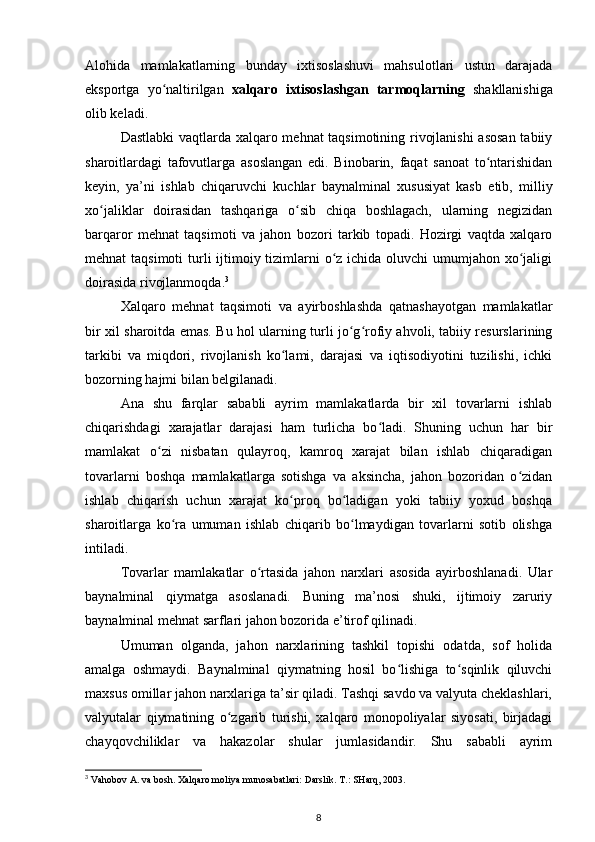Alohida   mamlakatlarning   bunday   ixtisoslashuvi   mahsulotlari   ustun   darajada
eksportga   yo naltirilgan  ʻ xalqaro   ixtisoslashgan   tarmoqlarning   shakllanishiga
olib keladi.
Dastlabki vaqtlarda xalqaro mehnat taqsimotining rivojlanishi  asosan  tabiiy
sharoitlardagi   tafovutlarga   asoslangan   edi.   Binobarin,   faqat   sanoat   to ntarishidan	
ʻ
keyin,   ya’ni   ishlab   chiqaruvchi   kuchlar   baynalminal   xususiyat   kasb   etib,   milliy
xo jaliklar   doirasidan   tashqariga   o sib   chiqa   boshlagach,   ularning   negizidan	
ʻ ʻ
barqaror   mehnat   taqsimoti   va   jahon   bozori   tarkib   topadi.   Hozirgi   vaqtda   xalqaro
mehnat taqsimoti  turli ijtimoiy tizimlarni  o z ichida oluvchi umumjahon xo jaligi	
ʻ ʻ
doirasida rivojlanmoqda. 3
Xalqaro   mehnat   taqsimoti   va   ayirboshlashda   qatnashayotgan   mamlakatlar
bir xil sharoitda emas. Bu hol ularning turli jo g rofiy ahvoli, tabiiy resurslarining	
ʻ ʻ
tarkibi   va   miqdori,   rivojlanish   ko lami,   darajasi   va   iqtisodiyotini   tuzilishi,   ichki	
ʻ
bozorning hajmi bilan belgilanadi.
Ana   shu   farqlar   sababli   ayrim   mamlakatlarda   bir   xil   tovarlarni   ishlab
chiqarishdagi   xarajatlar   darajasi   ham   turlicha   bo ladi.   Shuning   uchun   har   bir	
ʻ
mamlakat   o zi   nisbatan   qulayroq,   kamroq   xarajat   bilan   ishlab   chiqaradigan	
ʻ
tovarlarni   boshqa   mamlakatlarga   sotishga   va   aksincha,   jahon   bozoridan   o zidan	
ʻ
ishlab   chiqarish   uchun   xarajat   ko proq   bo ladigan   yoki   tabiiy   yoxud   boshqa	
ʻ ʻ
sharoitlarga   ko ra   umuman   ishlab   chiqarib   bo lmaydigan   tovarlarni   sotib   olishga	
ʻ ʻ
intiladi.
Tovarlar   mamlakatlar   o rtasida   jahon   narxlari   asosida   ayirboshlanadi.   Ular	
ʻ
baynalminal   qiymatga   asoslanadi.   Buning   ma’nosi   shuki,   ijtimoiy   zaruriy
baynalminal mehnat sarflari jahon bozorida e’tirof qilinadi.
Umuman   olganda,   jahon   narxlarining   tashkil   topishi   odatda,   sof   holida
amalga   oshmaydi.   Baynalminal   qiymatning   hosil   bo lishiga   to sqinlik   qiluvchi	
ʻ ʻ
maxsus omillar jahon narxlariga ta’sir qiladi. Tashqi savdo va valyuta cheklashlari,
valyutalar   qiymatining   o zgarib   turishi,   xalqaro   monopoliyalar   siyosati,   birjadagi	
ʻ
chayqovchiliklar   va   hakazolar   shular   jumlasidandir.   Shu   sababli   ayrim
3
 Vahobov A. va bosh. Xalqaro moliya munosabatlari: Darslik. T.: SHarq, 2003.
8