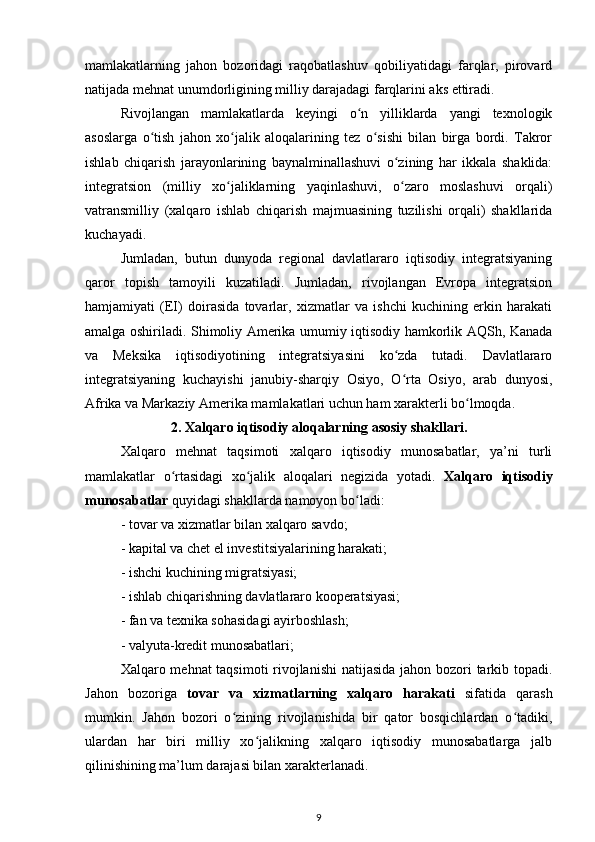 mamlakatlarning   jahon   bozoridagi   raqobatlashuv   qobiliyatidagi   farqlar,   pirovard
natijada mehnat unumdorligining milliy darajadagi farqlarini aks ettiradi.
Rivojlangan   mamlakatlarda   keyingi   o n   yilliklarda   yangi   texnologikʻ
asoslarga   o tish   jahon   xo jalik   aloqalarining   tez   o sishi   bilan   birga   bordi.   Takror	
ʻ ʻ ʻ
ishlab   chiqarish   jarayonlarining   baynalminallashuvi   o zining   har   ikkala   shaklida:	
ʻ
integratsion   (milliy   xo jaliklarning   yaqinlashuvi,   o zaro   moslashuvi   orqali)	
ʻ ʻ
vatransmilliy   (xalqaro   ishlab   chiqarish   majmuasining   tuzilishi   orqali)   shakllarida
kuchayadi. 
Jumladan,   butun   dunyoda   regional   davlatlararo   iqtisodiy   integratsiyaning
qaror   topish   tamoyili   kuzatiladi.   Jumladan,   rivojlangan   Evropa   integratsion
hamjamiyati   (EI)   doirasida   tovarlar,   xizmatlar   va   ishchi   kuchining   erkin   harakati
amalga oshiriladi. Shimoliy Amerika umumiy iqtisodiy hamkorlik AQSh, Kanada
va   Meksika   iqtisodiyotining   integratsiyasini   ko zda   tutadi.   Davlatlararo	
ʻ
integratsiyaning   kuchayishi   janubiy-sharqiy   Osiyo,   O rta   Osiyo,   arab   dunyosi,
ʻ
Afrika va Markaziy Amerika mamlakatlari uchun ham xarakterli bo lmoqda.	
ʻ
2. Xalqaro iqtisodiy aloqalarning asosiy shakllari.
Xalqaro   mehnat   taqsimoti   xalqaro   iqtisodiy   munosabatlar,   ya’ni   turli
mamlakatlar   o rtasidagi   xo jalik   aloqalari   negizida   yotadi.  	
ʻ ʻ Xalqaro   iqtisodiy
munosabatlar  quyidagi shakllarda namoyon bo ladi:	
ʻ
- tovar va xizmatlar bilan xalqaro savdo;
- kapital va chet el investitsiyalarining harakati;
- ishchi kuchining migratsiyasi;
- ishlab chiqarishning davlatlararo kooperatsiyasi;
- fan va texnika sohasidagi ayirboshlash;
- valyuta-kredit munosabatlari;
Xalqaro mehnat taqsimoti  rivojlanishi  natijasida jahon bozori  tarkib topadi.
Jahon   bozoriga   tovar   va   xizmatlarning   xalqaro   harakati   sifatida   qarash
mumkin.   Jahon   bozori   o zining   rivojlanishida   bir   qator   bosqichlardan   o tadiki,	
ʻ ʻ
ulardan   har   biri   milliy   xo jalikning   xalqaro   iqtisodiy   munosabatlarga   jalb	
ʻ
qilinishining ma’lum darajasi bilan xarakterlanadi.
9 