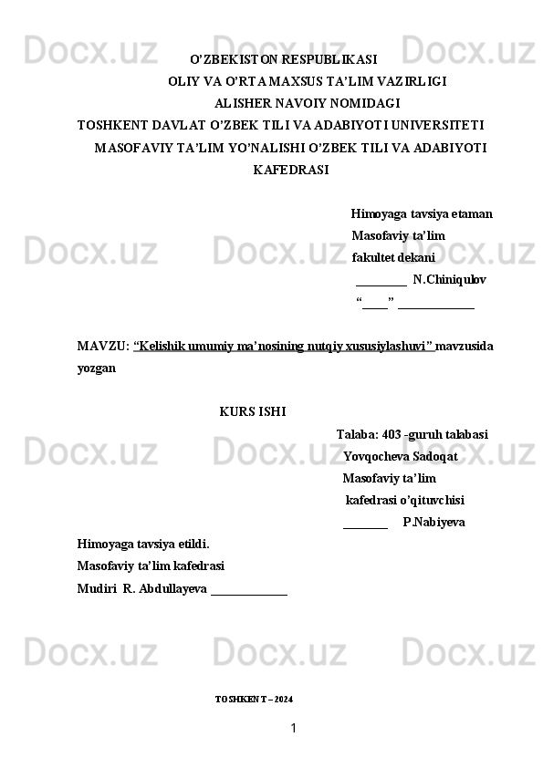                                    O’ZBEKISTON RESPUBLIKASI
OLIY VA O’RTA MAXSUS TA’LIM VAZIRLIGI
ALISHER NAVOIY NOMIDAGI
TOSHKENT DAVLAT O’ZBEK TILI VA ADABIYOTI UNIVERSITETI
MASOFAVIY TA’LIM YO’NALISHI O’ZBEK TILI VA ADABIYOTI
KAFEDRASI
 Himoyaga tavsiya etaman
                                                                                      Masofaviy ta’lim
                                                                                      fakultet dekani
________  N.Chiniqulov
“____” ____________
MAVZU:  “   Kelishik umumiy ma’nosining nutqiy xususiylashuvi    ”     mavzusida 
yozgan 
KURS ISHI
Talaba: 403 -guruh talabasi 
Yovqocheva Sadoqat
Masofaviy ta’lim
 kafedrasi o’qituvchisi
_______     P.Nabiyeva
Himoyaga tavsiya etildi. 
Masofaviy ta’lim kafedrasi
Mudiri  R. Abdullayeva ____________
                                                            TOSHKENT – 2024
                                                                 1   