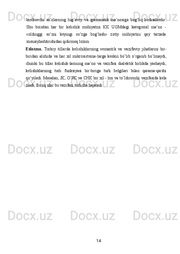 birikuvchi   so’zlarning   lug’aviy   va   grammatik   ma’nosiga   bog’liq   hodisalardir.
Shu   boisdan   har   bir   kelishik   mohiyatini   KK   UGMdagi   kategorial   ma’no   -
«oldinggi   so’zni   keyingi   so’zga   bog’lash»   zotiy   mohiyatini   qay   tarzada
xususiylashtirishidan qidirmoq lozim.
Eslatma.   Turkiy   tillarda   kelishiklarning   semantik   va   vazifaviy   jihatlarini   bir-
biridan   alohida   va   har   xil   mikrosistema- larga   keskin   bo’lib   o’rganib   bo’lmaydi,
chunki   bu   tillar   kelishik- larining   ma’no   va   vazifasi   dialektik   birlikda   yashaydi,
kelishik larning   turli   funksiyasi   bir-biriga   turli   belgilari   bilan   qarama-qarshi
qo’yiladi. Masalan, JK, O’PK va CHK bir xil - hoi va to’ldiruvchi  vazifasida kela
oladi. Biroq ular bu vazifani turlicha bajaradi. 
                                                                 14   