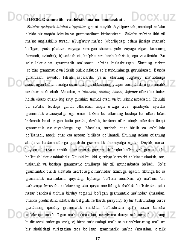 II BOB. Grammatik   va   leksik   ma’no   munosabati.   
Bolalar   qiziqarli kitobni o’qiydilar  gapini olaylik. Aytilganidek, mustaqil   so’zlar
o’zida   bir   vaqtda   leksika   va  grammatikani   birlashtiradi.   Bolalar   so’zida  ikki   xil
ma’no   anglashilib   turadi:   a)lug’aviy   ma’no   («borliqdagi   odam   jinsiga   mansub
bo’lgan,   yosh   jihatdan   voyaga   etmagan   shaxsni   yoki   voyaga   etgan   kishining
farzandi,   avlodi»);   b)turdosh   ot,   ko’plik   son   bosh   kelishik,   ega   vazifasida.   Bu
so’z   leksik   va   grammatik   ma’nonini   o’zida   birlashtirgan.   Shuning   uchun
‘so’zlar grammatik va leksik birlik sifatida so’z turkumlariga   guruhlanadi. Bunda
guruhlash,   avvalo,   leksik   asoslarda,   ya’ni   ularning   lug’aviy   ma’nolariga
asoslangan holda amalga oshiriladi,  guruhlashmng yuqori bosqichida u grammatik
xarakter   kasb   etadi.   Masalan,   o   ‘qituvchi,   doktor,   ishchi,   injener   otlari   bir   butun
holda «kasb otlan» lug’aviy guruhini tashkil etadi va bu leksik asosdadir.   Chunki
bu   so’zlar   boshqa   guruh   otlaridan   farqli   o’ziga   xos,   qandaydir   ayricha
grammatik   xususiyatga   ega   emas.   Lekin   bu   otlarning   boshqa   tur   otlari   bilan
birlashib   hosil   qilgan   katta   guruhi,   deylik,   turdosh   otlar   atoqli   otlardan   farqli
grammatik   xususiyat-larga   ega.   Masalan,   turdosh   otlar   birlik   va   ko’plikda
qo’llanadi,   atoqli   otlar   esa   asosan   birlikda   qo’llanadi.   Shuning   uchun   otlarning
atoqli   va   turdosh   otlarga   ajratilishi   grammatik   ahamiyatga   egadir.   Deylik,   narsa-
buyum otlari va o’simlik otlari orasida grammatik  farqlar bo’lmaganligi sababli bu
bo’linish leksik tabiatlidir. Chunki bu ikki guruhga kiruvchi so’zlar turlanish, son,
tuslanish   va   boshqa   grammatik   omillarga   bir   xil   munosabatda   bo’ladi.   So’z
grammatik   birlik   sifatida   morfologik   ma’nolar   tizimiga   egadir.   Shunga   ko’ra
grammatik   ma’nolarni   quyidagi   tiplarga   bo’lish   mumkin:   a)   ma’lum   bir
turkumga   kiruvchi   so’zlarning   ular   qaysi   morfologik   shaklda   bo’lishidan   qat’i
nazar   barchasi   uchun   birday   tegishli   bo’lgan   grammatik   ma’nolar   (masalan,
otlarda predmetlik, sifatlarda belgilik, fe’llarda jarayon );  b)  bir  turkumdagi  biror
guruhning   qanday   grammatik   shaklda   bo’lishidan   qat’i   nazar   barcha
so’zlariga xos bo’lgan ma’no   (masalan,   ozaytirma   daraja   sifatning   faqat   rang
bildiruvchi   turlariga   xos);   v)   biror   turkumdagi   ma’lum   bir   so’zlar- ning   ma’lum
bir   shakldagi   turigagina   xos   bo’lgan   grammatik   ma’no   (masalan,   o’zlik
                                                                 17
