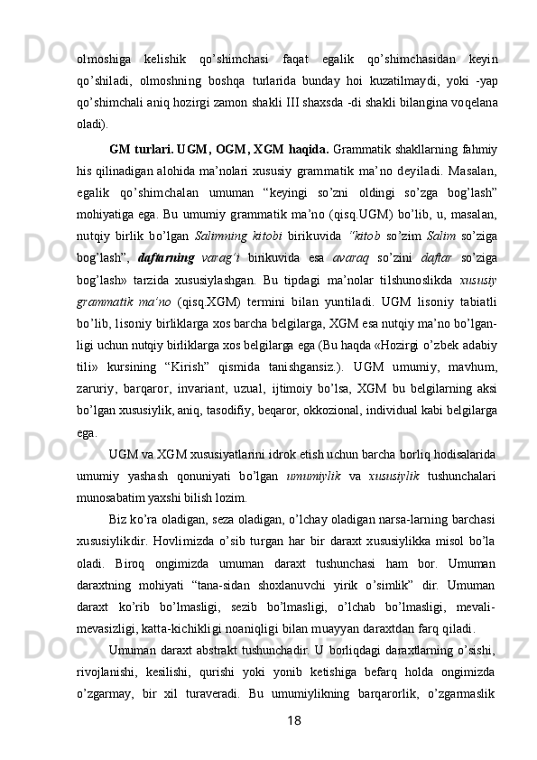 olmoshiga   kelishik   qo’shimchasi   faqat   egalik   qo’shimchasidan   keyin
qo’shiladi,   olmoshning   boshqa   turlarida   bunday   hoi   kuzatilmaydi,   yoki   -yap
qo’shimchali aniq  hozirgi zamon shakli III shaxsda -di shakli bilangina voqelana
oladi).
GM turlari. UGM, OGM, XGM haqida.   Grammatik   shakllarning fahmiy
his qilinadigan alohida ma’nolari xususiy   grammatik   ma’no   deyiladi.   Masalan,
egalik   qo’shimchalan   umuman   “keyingi   so’zni   oldingi   so’zga   bog’lash”
mohiyatiga ega.   Bu   umumiy   grammatik  ma’no  (qisq.UGM)   bo’lib,  u,  masalan,
nutqiy   birlik   bo’lgan   Salimning   kitobi   birikuvida   “kitob   so’zim   Salim   so’ziga
bog’lash”,   daftarning   varag’i   birikuvida   esa   avaraq   so’zini   daftar   so’ziga
bog’lash»   tarzida   xususiylashgan.   Bu   tipdagi   ma’nolar   tilshunoslikda   xususiy
grammatik   ma’no   (qisq.XGM)   termini   bilan   yuntiladi.   UGM   lisoniy   tabiatli
bo’lib, lisoniy  birliklarga xos barcha belgilarga, XGM esa nutqiy ma’no bo’lgan-
ligi uchun nutqiy birliklarga xos belgilarga ega (Bu haqda «Hozirgi  o’zbek adabiy
tili»   kursining   “Kirish”   qismida   tanishgansiz.).   UGM   umumiy,   mavhum,
zaruriy,   barqaror,   invariant,   uzual,   ijtimoiy   bo’lsa,   XGM   bu   belgilarning   aksi
bo’lgan xususiylik, aniq, tasodifiy, beqaror, okkozional, individual kabi belgilarga
ega.
UGM va XGM xususiyatlarini idrok etish uchun barcha  borliq hodisalarida
umumiy   yashash   qonuniyati   bo’lgan   umumiylik   va   xususiylik   tushunchalari
munosabatim yaxshi bilish lozim.
Biz ko’ra oladigan, seza oladigan, o’lchay oladigan narsa- larning barchasi
xususiylikdir.   Hovlimizda   o’sib   turgan   har   bir   daraxt   xususiylikka   misol   bo’la
oladi.   Biroq   ongimizda   umuman   daraxt   tushunchasi   ham   bor.   Umuman
daraxtning   mohiyati   “tana- sidan   shoxlanuvchi   yirik   o’simlik”   dir.   Umuman
daraxt   ko’rib   bo’l masligi,   sezib   bo’lmasligi,   o’lchab   bo’lmasligi,   mevali-
mevasizligi,  katta-kichikligi noaniqligi bilan muayyan daraxtdan farq qiladi.
Umuman   daraxt   abstrakt   tushunchadir.   U   borliqdagi   daraxtlarning   o’sishi,
rivojlanishi,   kesilishi,   qurishi   yoki   yonib   ketishiga   befarq   holda   ongimizda
o’zgarmay,   bir   xil   turaveradi.   Bu   umumiylikning   barqarorlik,   o’zgarmaslik
                                                                 18   