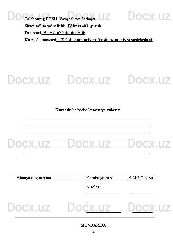 Talabaning F.I.SH. Yavqocheva Sadoqat
Sirtqi ta’lim yo’nalishi:   IV  kurs 403- guruh 
Fan nomi : Hozirgi o’zbek adabiy tili  
Kurs ishi mavzusi :      “Kelishik umumiy ma’nosining nutqiy xususiylashuvi   
Kurs ishi bo’yicha komissiya xulosasi  
______________________________________________________________
______________________________________________________________
______________________________________________________________
______________________________________________________________
______________________________________________________________
______________________________________________________________
Himoya qilgan sana  ___ ___ ______ Komissiya raisi _______ R.Abdullayeva
A’zolar:
_________________           __________
_________________           __________
_________________            __________
                   
                                                        MUNDARIJA
                                                                 2   