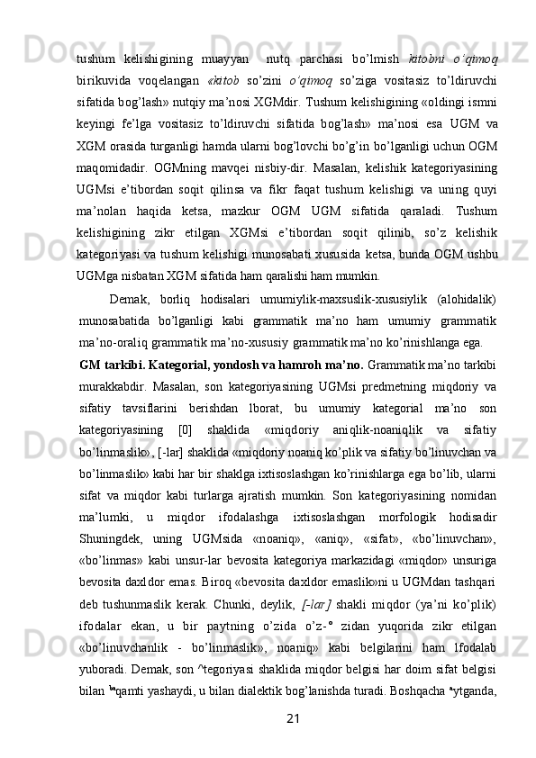 tushum   kelishigining   muayyan     nutq   parchasi   bo’lmish   kitobni   o’qimoq
birikuvida   voqelangan   «kitob   so’zini   o’qimoq   so’ziga   vositasiz   to’ldiruvchi
sifatida bog’lash» nutqiy ma’nosi XGMdir. Tushum kelishigining «oldingi ismni
keyingi   fe’lga   vositasiz   to’ldiruvchi   sifatida   bog’lash»   ma’nosi   esa   UGM   va
XGM orasida turganligi hamda ularni bog’lovchi bo’g’in  bo’lganligi uchun OGM
maqomidadir.   OGMning   mavqei   nisbiy-dir.   Masalan,   kelishik   kategoriyasining
UGMsi   e’tibordan   soqit   qilinsa   va   fikr   faqat   tushum   kelishigi   va   uning   quyi
ma’nolan   haqida   ketsa,   mazkur   OGM   UGM   sifatida   qaraladi.   Tushum
kelishigining   zikr   etilgan   XGMsi   e’tibordan   soqit   qilinib,   so’z   kelishik
kategoriyasi va tushum  kelishigi munosabati  xususida   ketsa, bunda OGM ushbu
UGMga nisbatan XGM sifatida ham  qaralishi ham mumkin.
Demak,   borliq   hodisalari   umumiylik-maxsuslik-xususiylik   (alohidalik)
munosabatida   bo’lganligi   kabi   grammatik   ma’no   ham   umumiy   grammatik
ma’no-oraliq grammatik ma’no-xususiy  grammatik ma’no ko’rinishlanga ega.
GM tarkibi. Kategorial, yondosh va hamroh ma’no.  Grammatik ma’no tarkibi
murakkabdir.   Masalan,   son   kategoriya sining   UGMsi   predmetning   miqdoriy   va
sifatiy   tavsiflarini   berishdan   lborat,   bu   umumiy   kategorial   ma’no   son
kategoriyasining   [0]   shaklida   «miqdoriy   aniqlik-noaniqlik   va   sifatiy
bo’linmaslik», [- lar] shaklida «miqdoriy noaniq ko’plik va sifatiy bo’linuvchan va
bo’linmaslik» kabi har bir shaklga ixtisoslashgan ko’rinishlarga ega bo’lib, ularni
sifat   va   miqdor   kabi   turlarga   ajratish   mumkin.   Son   kategoriyasining   nomidan
ma’lumki,   u   miqdor   ifodalashga   ixtisoslashgan   morfologik   hodisadir
Shuningdek,   uning   UGMsida   «noaniq»,   «aniq»,   «sifat»,   «bo’linuvchan»,
«bo’linmas»   kabi   unsur- lar   bevosita   kategoriya   markazidagi   «miqdor»   unsuriga
bevosita  daxldor emas. Biroq «bevosita daxldor emaslik»ni u UGMdan tashqari
deb   tushunmaslik   kerak.   Chunki,   deylik,   [-lar]   shakli   miqdor   (ya’ni   ko’plik)
ifodalar   ekan,   u   bir   paytning   o’zida   o’z- °   zidan   yuqorida   zikr   etilgan
«bo’linuvchanlik   -   bo’linmaslik»,   noaniq»   kabi   belgilarini   ham   lfodalab
yuboradi. Demak, son   ^tegoriyasi  shaklida miqdor belgisi  har doim sifat belgisi
bilan  ba
qamti yashaydi, u bilan dialektik bog’lanishda turadi. Boshqacha  a
ytganda,
                                                                 21   