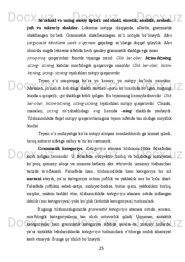 So’zshakl   va  uning  asosiy   tiplari:   nol   shakl,  sintetik,  analitik, aralash,
juft   va   takroriy   shakilar.   Leksema   nutqqa   chiqqanda,   albatta,   grammatik
shakllangan   bo’ladi.   Grammatik   shakllanmagan   so’z   nutqda   bo’lmaydi.   Men
sarguzasht   kitoblami   sevib   o’qiyman   gapidagi   so’zlarga   diqqat   qilaylik.   Men
olmoshi  ongda leksema sifatida hech qanday grammatik shaklga ega emas.
yiroq-iroq   qisqaruvlari   fonetik   tejamga   misol.   Olib   ber-ober,   bizim-bizning,
sizing-   sizning   kabilar   morfologik   qisqaruvga   misoldir.   Olib   ber-ober,   bizim-
bizning, sizing- sizning  tejalishlari  nutqiy qisqaruvdir.
Tejam   o’z   maqomiga   ko’ra   yo   lisoniy,   yo   nutqiy   bo’lishi   mumkin.
Masalan,  jo’nalish  kelishigi  shakli  dastlab   -qaru   ko’rinishida bo’lgan, bugungi
kunda u qisqarib,  -ga  shakliga kelib  qolgan. Bu tejamning lisoniylashuvidir.  Olib
ber-ober,   bizim- bizning,   sizing-sizning   tejalishlari   nutqiy   qisqaruvdir.   Chunki,
masalan,   sizing   so’zshaklidagi   -ing   lisonda   -ning   shaklida   yashaydi.
Tilshunoslikda faqat nutqiy qisqaruvlarnigina tejam   sifatida tan olishga moyillik
kuchii.
Tejam o’z mohiyatiga ko’ra nutqiy aloqani osonlashtirish- ga xizmat qiladi,
biroq axborot sifatiga salbiy ta’sir ko’rsatmaydi.
Grammatik   kategoriya.   Kategoriya   atamasi   tilshunos- Hkka   falsafadan
kirib   kelgan   termindir.   U   falsafada   «obyektiv   borliq   va   bilishdagi   mohiyatan
ko’proq   qonuniy   aloqa   va   munosa- batlarni   aks   ettiruvchi   umumiy   tushuncha»
tarzida   ta’riflanadi.   Falsafada   ham,   tilshunoslikda   ham   kategoriya   bir   xil
narsani   ataydi,   ya’ni   kategoriya   uchun   juftlik   va   yakkalik   xos   bo’lishi   shart.
Falsafada   juftlikni   sabab-natija,   mohiyat-hodisa,   butun   qism,   yakkalikm   borliq,
miqdor,   makon   tashkil   etsa,   tilshunoslikda   kategoriya   atamasi   ostida   zidlangan
ikkilik (son kategoriyasi) yoki  ko’plik (kehshik kategoriyasi) tushuniladi.
Bugungi   tilshunosligimizda   grammatik   kategoriya   atamasi   ostida,   asosan,
morfologik   kategoriyalarni   tan   olish   ustuvorlik   qiladi.   Umuman,   sintaktik
kategoriyalar   ham   grammatik   kategoriya   sifatida   qaralsa-da,   xususiy   hollarda,
ya’ni   sintaktik   tekshirishlarda   kategoriya   tushunchasi   e’tiborga   molik   ahamiyat
kasb etmaydi.  Bunga qo’shilib bo’lmaydi.
                                                                 25