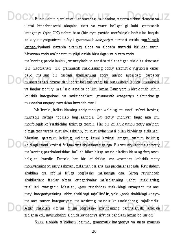 Butun uchun qismlar va ular orasidagi munosabat, sistema  uchun element va
ularni   birlashtiruvchi   aloqalar   shart   va   zarur   bo’lganligi   kabi   grammatik
kategoriya   (qisq.GK)   uchun   ham   (biz   aym   paytda   morfologik   hodisalar   haqida
so’z   yuntayotganimiz   tufayli   grammatik   kategoriya   atamasi   ostida   m orfologik
katego- riyalarni   riazarda   tutamiz)   aloqa   va   aloqada   turuvchi   birliklar   zarur.
Muayyan zotiy ma’no umumiyligi ostida birlashgan va o’zaro zotiy
ma’noning parchalanishi, xususiylashuvi asosida zidlanadigan   shakllar sistemasi
GK   hisoblanadi.   GK   grammatik   shakllarning   oddiy   arifmetik   yig’indisi   emas,
balki   ma’lum   bir   turdagi   shakllar ning   zotiy   ma’no   asosidagi   barqaror
munosabatlari   tizmasidan   jborat bo’lgan yangi bir butunlikdir. Bunda umumiylik
va farqlar   z o t i y   m a ’ n o   asosida bo’lishi lozim. Bum yorqin idrok etish   uchun
kelishik   kategoriyasi   va   ravishdoshlarni   grammatik   katego riya   tushunchasiga
munosabat nuqtayi nazaridan kuzatish etarli.
Ma’lumki,   kelishiklaming   zotiy   mohiyati   «oldingi   mustaqil   so’zni   keyingi
mustaqil   so’zga   tobelab   bog’lash»dir.   Bu   zotiy   mohiyat   faqat   ana   shu
morfologik   ko’rsatkichlar   tizimiga   xosdir.   Har   bir   kelishik   ushbu   zotiy   ma’noni
o’ziga  xos   tarzda  xususiy- lashtirib, bu xususiylashmasi  bilan bir-biriga zidlanadi.
Masalan,   qaratqich   kelishigi   «oldingi   ismni   keyingi   ismga»,   tushum   kelishigi
«oldingi ismni keyingi fe’lga» xususiylashmasiga ega. Bu xususiy- lashmalar zotiy
ma’noning parchalanishlari  bo’lish bilan birga   mazkur kelishiklaming farqlovchi
belgilari   hamdir.   Demak,   har   bir   kelishikka   xos   «parcha»   kelishik   zotiy
mohiyatining xususiylash masi, zidlamsh esa ana shu parchalar asosida. Ravishdosh
shakllan   esa   «fe’lni   fe’lga   bog’lash»   ma’nosiga   ega.   Biroq   ravishdosh
shakllariaro   farqlar   o’zga   kategoriyalar   ma’nolarining   ushbu   shakllardagi
tajallilari   evazigadir.   Masalan,   -gani   ravishdosh   shak- lidagi   «maqsad»   ma’nosi
mayl   kategoriyasining   ushbu   shakldagi   tajallisidir,   yoki   -gach   shaklidagi   «payt»
ma’nosi   zamon   katego riyasi   ma’nosimng   mazkur   ko’rsatkichdagi   tajallisidir.
Agar   shakllari   «fe’lni   fe’lga   bog’lash»   ma’nosining   parchalanishi   asosi da
zidlansa edi, ravishdoshni alohida kategoriya sifatida baholash  lozim bo’lur edi.
Shuni   alohida   ta’kidlash   lozimki,   grammatik   kategoriya   va   un ga   mansub
                                                                 26