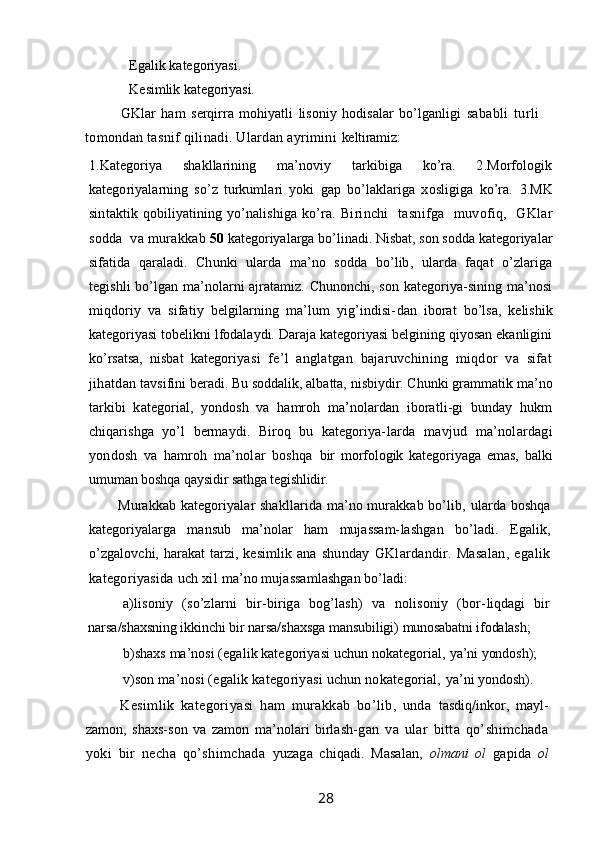 Egalik kategoriyasi.
   Kesimlik kategoriyasi.
GKlar   ham   serqirra   mohiyatli   lisoniy   hodisalar   bo’lganligi   sababli   turli
tomondan tasnif qilinadi. Ulardan ayrimini  keltiramiz:
1.Kategoriya   shakllarining   ma’noviy   tarkibiga   ko’ra.   2.Morfologik
kategoriyalarning   so’z   turkumlari   yoki   gap   bo’laklariga   xosligiga   ko’ra.   3.MK
sintaktik qobiliyatining yo’nalishiga ko’ra.   Birinchi     tasnifga     muvofiq,    GKlar
sodda  va murakkab  50  kategoriyalarga bo’linadi. Nisbat, son sodda kategoriyalar
sifatida   qaraladi.   Chunki   ularda   ma’no   sodda   bo’lib,   ularda   faqat   o’zlariga
tegishli bo’lgan ma’nolarni ajratamiz. Chunonchi, son kategoriya-sining ma’nosi
miqdoriy   va   sifatiy   belgilarning   ma’lum   yig’indisi- dan   iborat   bo’lsa,   kelishik
kategoriyasi tobelikni lfodalaydi. Daraja kategoriyasi belgining qiyosan ekanligini
ko’rsatsa,   nisbat   katego riyasi   fe’l   anglatgan   bajaruvchining   miqdor   va   sifat
jihatdan  tavsifini beradi. Bu soddalik, albatta, nisbiydir. Chunki grammatik  ma’no
tarkibi   kategorial,   yondosh   va   hamroh   ma’nolardan   iboratli-gi   bunday   hukm
chiqarishga   yo’l   bermaydi.   Biroq   bu   kategoriya- larda   mavjud   ma’nolardagi
yondosh   va   hamroh   ma’nolar   boshqa   bir   morfologik   kategoriyaga   emas,   balki
umuman boshqa qaysidir  sathga tegishlidir.
Murakkab kategoriyalar  shakllarida ma’no murakkab bo’lib,   ularda boshqa
kategoriyalarga   mansub   ma’nolar   ham   mujassam- lashgan   bo’ladi.   Egalik,
o’zgalovchi, harakat  tarzi, kesimlik ana   shunday   GKlardandir.   Masalan,   egalik
kategoriyasida uch xil  ma’no mujassamlashgan bo’ladi:
a)lisoniy   (so’zlarni   bir-biriga   bog’lash)   va   nolisoniy   (bor- liqdagi   bir
narsa/shaxsning ikkinchi bir narsa/shaxsga mansubiligi)  munosabatni ifodalash;
b)shaxs ma’nosi (egalik kategoriyasi uchun nokategorial,  ya’ni yondosh);
v)son ma’nosi (egalik kategoriyasi uchun nokategorial,  ya’ni yondosh).
Kesimlik   kategoriyasi   ham   murakkab   bo’lib,   unda   tasdiq/inkor,   mayl-
zamon,   shaxs-son   va   zamon   ma’nolari   birlash- gan   va   ular   bitta   qo’shimchada
yoki   bir   necha   qo’shimchada   yuzaga   chiqadi.   Masalan,   olmani   ol   gapida   ol
                                                                 28