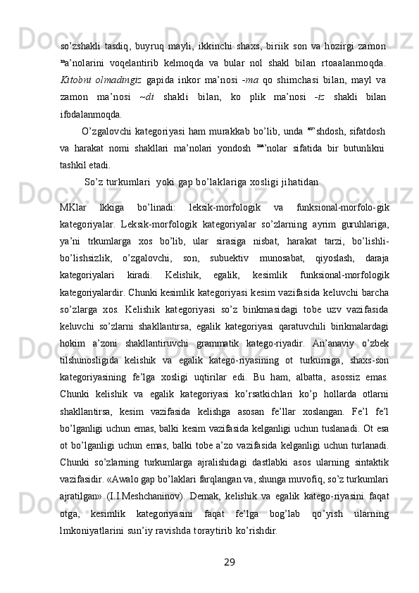 so’zshakli   tasdiq,   buyruq   mayli,   ikkinchi   shaxs,   biriik   son   va   hozirgi   zamon
m
a’nolarini   voqelantirib   kelmoqda   va   bular   nol   shakl   bilan   rtoaalanmoqda.
Kitobni   olmadingiz   gapida   inkor   ma’nosi   -ma   qo   shimchasi   bilan,   mayl   va
zamon   ma’nosi   ~di   shakli   bilan,   ko   plik   ma’nosi   -iz   shakli   bilan
ifodalanmoqda.
O’zgalovchi   kategoriyasi   ham   murakkab   bo’lib,   unda   av
’shdosh, sifatdosh
va   harakat   nomi   shakllari   ma’nolari   yondosh   ma
’nolar   sifatida   bir   butunlikni
tashkil etadi.
So’z turkumlari  yoki gap bo’laklariga xosligi jihatidan
MKlar   lkkiga   bo’linadi:   leksik-morfologik   va   funksional-morfolo- gik
kategoriyalar.   Leksik-morfologik   kategoriyalar   so’zlarning   ayrim   guruhlariga,
ya’ni   trkumlarga   xos   bo’lib,   ular   sirasiga   nisbat,   harakat   tarzi,   bo’lishli-
bo’lishsizlik,   o’zgalovchi,   son,   subuektiv   munosabat,   qiyoslash,   daraja
kategoriyalari   kiradi.   Kelishik,   egalik,   kesimlik   funksional-morfologik
kategoriyalardir. Chunki kesimlik   kategoriyasi  kesim  vazifasida keluvchi barcha
so’zlarga   xos.   Kelishik   kategoriyasi   so’z   binkmasidagi   tobe   uzv   vazifasida
keluvchi   so’zlarni   shakllantirsa,   egalik   kategoriyasi   qaratuvchili   birikmalardagi
hokim   a’zoni   shakllantiruvchi   grammatik   katego-riyadir.   An’anaviy   o’zbek
tilshunosligida   kelishik   va   egalik   katego- riyasining   ot   turkumiga,   shaxs-son
kategoriyasining   fe’lga   xosligi   uqtirilar   edi.   Bu   ham,   albatta,   asossiz   emas.
Chunki   kelishik   va   egalik   kategoriyasi   ko’rsatkichlari   ko’p   hollarda   otlarni
shakllan tirsa,   kesim   vazifasida   kelishga   asosan   fe’llar   xoslangan.   Fe’l   fe’l
bo’lganligi uchun emas, balki kesim  vazifasida kelganligi uchun   tuslanadi. Ot  esa
ot   bo’lganligi   uchun   emas,   balki   tobe   a’zo   vazifa sida   kelganligi   uchun   turlanadi.
Chunki   so’zlarning   turkumlarga   ajralishidagi   dastlabki   asos   ularning   sintaktik
vazifasidir. «Awalo gap bo’laklari farqlangan va, shunga muvofiq, so’z turkumlari
ajratilgan»   (I.I.Meshchaninov).   Demak,   kelishik   va   egalik   katego- riyasini   faqat
otga,   kesimlik   kategoriyasini   faqat   fe’lga   bog’lab   qo’yish   ularning
lmkoniyatlarini sun’iy ravishda toraytirib  ko’rishdir.
                                                                 29