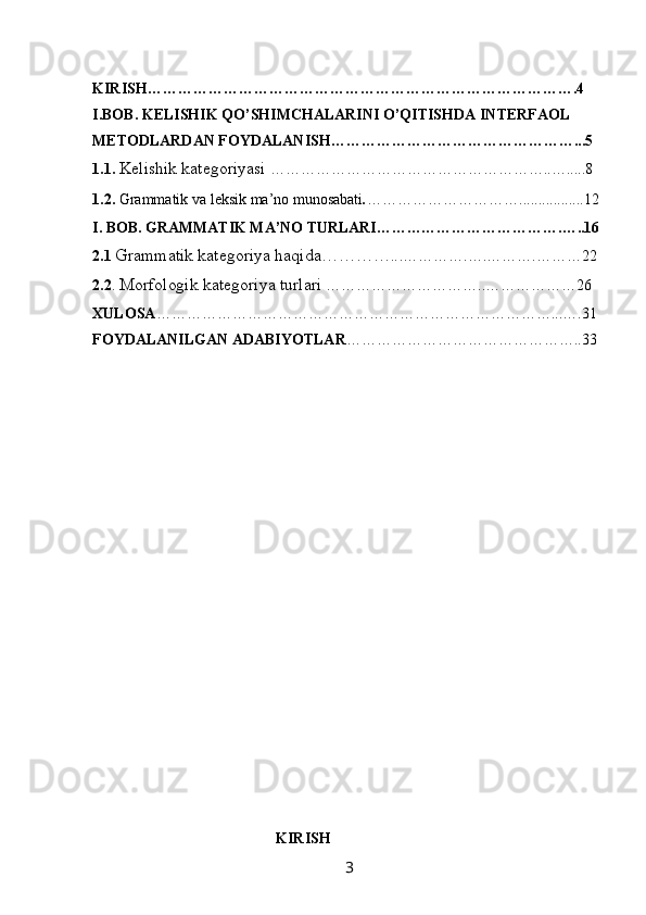 KIRISH………………………………………………………………………….4
I.BOB.  KELISHIK QO’SHIMCHALARINI O’QITISHDA INTERFAOL 
METODLARDAN FOYDALANISH…………………………………………...5
1.1.  Kelishik kategoriyasi  ………………………………………………..….....8
1.2.  Grammatik va leksik ma’no munosabati . ………………………….................12
I. BOB.  GRAMMATIK MA’NO TURLARI……………………………….…..16
2.1  Grammatik kategoriya haqida………….. .………….….……….………22
2.2 .  Morfologik kategoriya turlari  …………………………..………………26
XULOSA ……………………………………………………………………...….31
FOYDALANILGAN ADABIYOTLAR ………………………………………..33
                                                 KIRISH
                                                                 3   