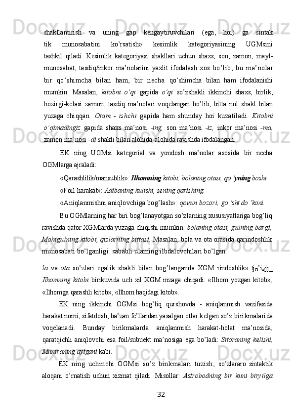 shakllantirish   va   uning   gap   kengaytiruvchilari   (ega,   hoi)   ga   sintak
tik   munosabatini   ko’rsatish»   kesimlik   kategoriyasining   UGMsini
tashkil   qiladi.   Kesimlik   kategoriyasi   shakllari   uchun   shaxs,   son,   zamon,   mayl-
munosabat,   tasdiq/inkor   ma’nolarini   yaxlit   ifodalash   xos   bo’lib,   bu   ma’nolar
bir   qo’shimcha   bilan   ham,   bir   necha   qo’shimcha   bilan   ham   ifodalanishi
mumkin.   Masalan,   kitobni   o’qi   gapida   o’qi   so’zshakli   ikkinchi   shaxs,   birlik,
hozirgi-kelasi   zamon,   tasdiq   ma’nolari   voqelangan   bo’lib,   bitta   nol   shakl   bilan
yuzaga   chiqqan.   Otam   -   ishchi   gapida   ham   shunday   hoi   kuzatiladi.   Kitobni
o’qimadingiz   gapida   shaxs   ma’nosi   -ing,   son   ma’nosi   -iz,   inkor   ma’nosi   -ma,
zamon ma’nosi  -di  shakli bilan alohida-alohida  ravi sh da ifodalangan.
EK   ning   UGMsi   kategorial   va   yondosh   ma’nolar   asosida   bir   necha
OGMlarga ajraladi:
«Qarashlilik/mansublik»:  Ilhomning  kitobi, bolaning otasi,  qo  ‘yning  boshi.
«Foil-harakat»:  Adibaning kulishi, sening qarishing.
«Aniqlanmishni aniqlovchiga bog’lash»:  qovun bozori,  go ‘sht do ‘koni.
Bu OGMlarning har biri bog’lanayotgan so’zlarning  xususiyatlariga bog’liq
ravishda qator XGMlarda yuzaga chiqishi  mumkin:  bolaning otasi, gulning bargi,
Mohigulning kitobi, qizlarning bittasi.  Masalan, bola va ota orasida qarindoshlik
munosabati bo’lganligi  sababli ulaming ilbdalovchilari bo’lgan
la   va   ota   so’zlari   egalik   shakli   bilan   bog’langanda   XGM   rindoshlik»   tj
O ’i
a( jj_
Ilhomning   kitobi   birikuvida   uch   xil   XGM   mzaga   chiqadi:   «Ilhom   yozgan   kitob»,
«Ilhomga qarashli kitob»,  «Ilhom haqidagi kitob».
EK   ning   ikkinchi   OGMsi   bog’liq   qurshovda   -   aniqlanmish   vazifasida
harakat nomi, sifatdosh, ba’zan fe’llardan yasalgan otlar  kelgan so’z birikmalarida
voqelanadi.   Bunday   birikmalarda   aniqlanmish   harakat-holat   ma’nosida,
qaratqichli   aniqlovchi   esa   foil/subuekt   ma’nosiga   ega   bo’ladi:   Sitoraning   kelishi,
Muniraning  aytgani  kabi.
EK   ning   uchinchi   OGMsi   so’z   binkmalari   tuzish,   so’zlararo   sintaktik
aloqani   o’rnatish   uchun   xizmat   qiladi.   Misollar:   Astrobodning   bir   kuni   biryilga
                                                                 32