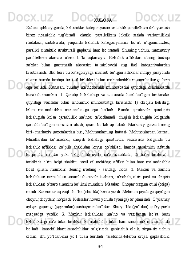                                                                XULOSA
Xulosa qilib aytganda, kelishiklar kategoriyasini sintaktik parallellizm deb yuritish
biroz   noaniqlik   tug’diradi,   chunki   parallellizm   leksik   sathda   variantlilikni
ifodalasa,   sintaksisda,   yuqorida   kelishik   kategoriyalarini   ko’rib   o’tganimizdek,
parallel   sintaktik   strukturali   gaplarni   ham   ko’rsatadi.   Shuning   uchun,   mazmuniy
parallellizm   atamasi   o’zini   to’la   oqlamaydi.   Kelishik   affikslari   otning   boshqa
so‘zlar   bilan   grammatik   aloqasini   ta’minlovchi   eng   faol   kategoriyalardan
hisoblanadi. Shu bois  bu kategoriyaga  mansub bo‘lgan affikslar  nutqiy jarayonda
o‘zaro   hamda   boshqa   turli   til   birliklari   bilan   ma’nodoshlik   munosabatlariga   ham
ega   bo‘ladi.   Xususan,   bunday   ma’nodoshlik   munosabatini   quyidagi   kelishiklarda
kuzatish   mumkin:   1.   Qaratqich   kelishigi   va   u   asosida   hosil   bo‘lgan   birikmalar
quyidagi   vositalar   bilan   sinonimik   munosabatga   kirishadi:   1)   chiqish   kelishigi
bilan   ma’nodoshlik   munosabatiga   ega   bo‘ladi.   Bunda   qaratuvchi   qaratqich
kelishigida   kelsa   qarashlilik   ma’nosi   ta’kidlanadi,   chiqish   kelishigida   kelganda
qarashli   bo‘lgan   narsadan   ulush,   qism,   bo‘lak   ajratiladi:   Markaziy   gazetalarning
biri-   markaziy   gazetalardan   biri,   Mehmonlarning   kattasi-   Mehmonlardan   kattasi.
Misollardan   ko‘rinadiki,   chiqish   kelishigi   qaratuvchi   vazifasida   kelganda   bu
kelishik   affikkisi   ko‘plik   shaklidan   keyin   qo‘shiladi   hamda   qaralmish   sifatida
ko‘pincha   miqdor   yoki   belgi   bildiruvchi   so‘z   ishlatiladi;   2)   ba’zi   birikmalar
tarkibida   o‘rin   belgi   shaklini   hosil   qiluvchidagi   affiksi   bilan   ham   ma’nodoshlik
hosil   qilishi   mumkin:   Sening   irodang   -   sendagi   iroda.   2.   Makon   va   zamon
kelishiklari  nomi  bilan  umumlashtiruvchi  tushum,  jo‘nalish,  o‘rin-payt  va chiqish
kelishiklari o‘zaro sinonim bo‘lishi mumkin. Masalan: Chopar tezgina otini (otiga)
mindi. Karvon uzoq vaqt cho‘lni (cho‘lda) kezib yurdi. Mehmon piyolaga quyilgan
choyni(choydan) ho‘pladi. Keksalar hovuz yonida (yoniga) to‘planishdi. O‘ylamay
aytgan gapimga (gapimdan) pushaymon bo‘ldim. Shu yo‘lda (yo‘ldan) qat’iy yurib
maqsadga   yetdik.   3.   Mazkur   kelishiklar   ma’no   va   vazifasiga   ko‘ra   bosh
kelishikdagi   so‘z   bilan   birikkan   ko‘makchilar   bilan   ham   sinonimik   munosabatda
bo‘ladi:   kamchiliklarnikamchiliklar   to‘g‘risida   gapirishib   oldik,   sizga-siz   uchun
oldim,   shu   yo‘ldan-shu   yo‘l   bilan   boriladi,   telefonda-telefon   orqali   gaplashdik.
                                                                 34   