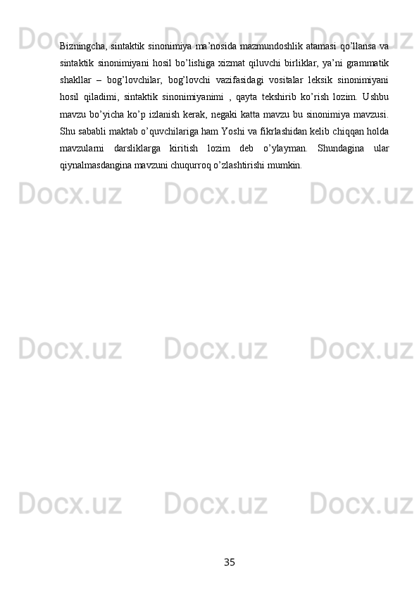 Bizningcha,  sintaktik  sinonimiya  ma’nosida  mazmundoshlik  atamasi   qo’llansa  va
sintaktik   sinonimiyani   hosil   bo’lishiga   xizmat   qiluvchi   birliklar,   ya’ni   grammatik
shakllar   –   bog’lovchilar,   bog’lovchi   vazifasidagi   vositalar   leksik   sinonimiyani
hosil   qiladimi,   sintaktik   sinonimiyanimi   ,   qayta   tekshirib   ko’rish   lozim.   Ushbu
mavzu bo’yicha ko’p izlanish  kerak, negaki  katta mavzu  bu sinonimiya mavzusi.
Shu sababli maktab o’quvchilariga ham Yoshi va fikrlashidan kelib chiqqan holda
mavzularni   darsliklarga   kiritish   lozim   deb   o’ylayman.   Shundagina   ular
qiynalmasdangina mavzuni chuqurroq o’zlashtirishi mumkin.
                                                                 35