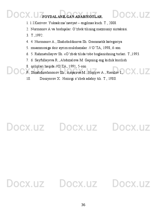                        FOYDALANILGAN ADABIYOTLAR.
1. 1.I.Karivov. Yuksak ma’naviyat – engilmas kuch. T., 2008.
2. Nurmonov A va boshqalar. O’zbek tilining mazmuniy sintaksisi.
3. T.,1992.
4. 4. Nurmonov A., Shahobiddinova Sh. Grammatik kategoriya
5. muammosiga doir ayrim mulohazalar. // O’TA, 1998, 6-son.
6. 5. Rahmatullayev Sh. «O’zbek tilida tobe boglanishning turlari. T.,1993.
7. 6. Sayfullayeva R., Abduzalova M. Gapning eng kichik kurilish
8. qoliplari haqida.//O’TA, 1991, 5-son
9. Shoabdurahmonov Sh., Asqarova M., Hojiyev A., Rasulov I.,
10. Doniyorov X.. Hozirgi o’zbek adabiy tili. T., 1980.
                                                                 36   