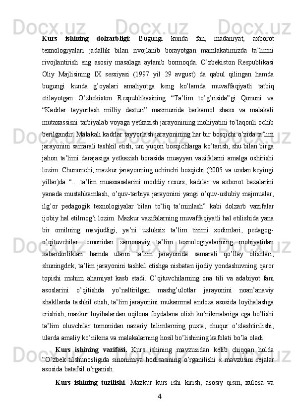 Kurs   ishining   dolzarbligi:   Bugungi   kunda   fan,   madaniyat,   axborot
texnologiyalari   jadallik   bilan   rivojlanib   borayotgan   mamlakatimizda   ta’limni
rivojlantirish   eng   asosiy   masalaga   aylanib   bormoqda.   O’zbekiston   Respublikasi
Oliy   Majlisining   IX   sessiyasi   (1997   yil   29   avgust)   da   qabul   qilingan   hamda
bugungi   kunda   g’oyalari   amaliyotga   keng   ko’lamda   muvaffaqiyatli   tatbiq
etilayotgan   O’zbekiston   Respublikasining   “Ta’lim   to’g’risida”gi   Qonuni   va
“Kadrlar   tayyorlash   milliy   dasturi”   mazmunida   barkamol   shaxs   va   malakali
mutaxassisni tarbiyalab voyaga yetkazish jarayonining mohiyatini to’laqonli ochib
berilgandir. Malakali kadrlar tayyorlash jarayonining har bir bosqichi o’zida ta’lim
jarayonini samarali tashkil etish, uni yuqori bosqichlarga ko’tarish, shu bilan birga
jahon   ta’limi   darajasiga   yetkazish   borasida   muayyan   vazifalarni   amalga   oshirishi
lozim. Chunonchi, mazkur jarayonning uchinchi bosqichi (2005 va undan keyingi
yillar)da   “...   ta’lim   muassasalarini   moddiy   resurs,   kadrlar   va   axborot   bazalarini
yanada   mustahkamlash,   o’quv-tarbiya   jarayonini   yangi   o’quv-uslubiy   majmualar,
ilg’or   pedagogik   texnologiyalar   bilan   to’liq   ta’minlash”   kabi   dolzarb   vazifalar
ijobiy hal etilmog’i lozim. Mazkur vazifalarning muvaffaqiyatli hal etilishida yana
bir   omilning   mavjudligi,   ya’ni   uzluksiz   ta’lim   tizimi   xodimlari,   pedagog-
o’qituvchilar   tomonidan   zamonaviy   ta’lim   texnologiyalarining   mohiyatidan
xabardorliklari   hamda   ularni   ta’lim   jarayonida   samarali   qo’llay   olishlari,
shuningdek, ta’lim jarayonini tashkil etishga nisbatan ijodiy yondashuvning qaror
topishi   muhim   ahamiyat   kasb   etadi.   O’qituvchilarning   ona   tili   va   adabiyot   fani
asoslarini   o’qitishda   yo’naltirilgan   mashg’ulotlar   jarayonini   noan’anaviy
shakllarda tashkil etish, ta’lim jarayonini mukammal andoza asosida loyihalashga
erishish, mazkur loyihalardan oqilona foydalana olish ko’nikmalariga ega bo’lishi
ta’lim   oluvchilar   tomonidan   nazariy   bilimlarning   puxta,   chuqur   o’zlashtirilishi,
ularda amaliy ko’nikma va malakalarning hosil bo’lishining kafolati bo’la oladi.
Kurs   ishining   vazifasi.   Kurs   ishining   mavzusidan   kelib   chiqqan   holda
“O’zbek   tilshunosligida   sinonimiya   hodisasining   o’rganilishi   «   mavzusini   rejalar
asosida batafsil o’rganish. 
Kurs   ishining   tuzilishi .   Mazkur   kurs   ishi   kirish,   asosiy   qism,   xulosa   va
                                                                 4   