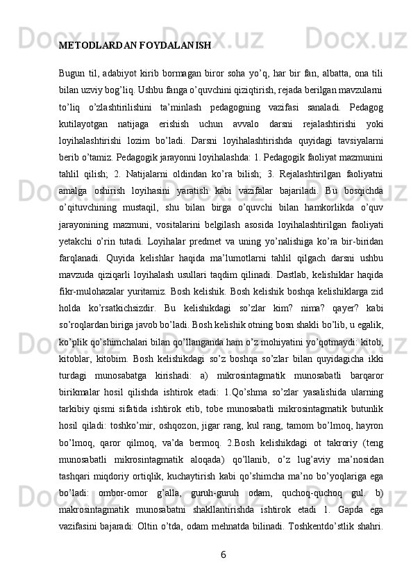 METODLARDAN FOYDALANISH
Bugun   til,   adabiyot   kirib   bormagan   biror   soha   yo’q,   har   bir   fan,   albatta,   ona   tili
bilan uzviy bog’liq. Ushbu fanga o’quvchini qiziqtirish, rejada berilgan mavzularni
to’liq   o’zlashtirilishini   ta’minlash   pedagogning   vazifasi   sanaladi.   Pedagog
kutilayotgan   natijaga   erishish   uchun   avvalo   darsni   rejalashtirishi   yoki
loyihalashtirishi   lozim   bo’ladi.   Darsni   loyihalashtirishda   quyidagi   tavsiyalarni
berib o’tamiz. Pedagogik jarayonni loyihalashda: 1. Pedagogik faoliyat mazmunini
tahlil   qilish;   2.   Natijalarni   oldindan   ko’ra   bilish;   3.   Rejalashtirilgan   faoliyatni
amalga   oshirish   loyihasini   yaratish   kabi   vazifalar   bajariladi.   Bu   bosqichda
o’qituvchining   mustaqil,   shu   bilan   birga   o’quvchi   bilan   hamkorlikda   o’quv
jarayonining   mazmuni,   vositalarini   belgilash   asosida   loyihalashtirilgan   faoliyati
yetakchi   o’rin   tutadi.   Loyihalar   predmet   va   uning   yo’nalishiga   ko’ra   bir-biridan
farqlanadi.   Quyida   kelishlar   haqida   ma’lumotlarni   tahlil   qilgach   darsni   ushbu
mavzuda   qiziqarli   loyihalash   usullari   taqdim   qilinadi.   Dastlab,   kelishiklar   haqida
fikr-mulohazalar yuritamiz. Bosh kelishik. Bosh kelishik boshqa kelishiklarga zid
holda   ko’rsatkichsizdir.   Bu   kelishikdagi   so’zlar   kim?   nima?   qayer?   kabi
so’roqlardan biriga javob bo’ladi. Bosh kelishik otning bosn shakli bo’lib, u egalik,
ko’plik qo’shimchalari bilan qo’llanganda ham o’z mohiyatini yo’qotmaydi: kitob,
kitoblar,   kitobim.   Bosh   kelishikdagi   so’z   boshqa   so’zlar   bilan   quyidagicha   ikki
turdagi   munosabatga   kirishadi:   a)   mikrosintagmatik   munosabatli   barqaror
birikmalar   hosil   qilishda   ishtirok   etadi:   1.Qo’shma   so’zlar   yasalishida   ularning
tarkibiy   qismi   sifatida   ishtirok   etib,   tobe   munosabatli   mikrosintagmatik   butunlik
hosil   qiladi:   toshko’mir,   oshqozon,   jigar   rang,   kul   rang,   tamom   bo’lmoq,   hayron
bo’lmoq,   qaror   qilmoq,   va’da   bermoq.   2.Bosh   kelishikdagi   ot   takroriy   (teng
munosabatli   mikrosintagmatik   aloqada)   qo’llanib,   o’z   lug’aviy   ma’nosidan
tashqari   miqdoriy   ortiqlik,   kuchaytirish   kabi   qo’shimcha   ma’no   bo’yoqlariga   ega
bo’ladi:   ombor-omor   g’alla,   guruh-guruh   odam,   quchoq-quchoq   gul.   b)
makrosintagmatik   munosabatni   shakllantirishda   ishtirok   etadi   1.   Gapda   ega
vazifasini  bajaradi:  Oltin o’tda, odam  mehnatda bilinadi. Toshkentdo’stlik shahri.
                                                                 6   