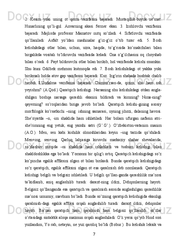 2.   Kesim   yoki   uning   ot   qismi   vazifasini   bajaradi:   Mustaqillik-buyuk   ne’mat.
Hunarlining   qo’li-gul.   Anvarning   akasi   fermer   ekan.   3.   Izohlovchi   vazifasini
bajaradi:   Majlisda   professor   Mamatov   nutq   so’zladi.   4.   Sifatlovchi   vazifasida
qo’llaniladi:   Asfalt   yo’ldan   mashinalar   g’iz-g’iz   o’tib   turar   edi.   5.   Bosh
kelishikdagi   otlar   bilan,   uchun,   uzra,   haqida,   to’g’risida   ko’makchilari   bilan
birgalikda   vositali   to’ldiruvchi   vazifasida   keladi:   Ona   o’g’ilchasini   oq   choyshab
bilan o’radi. 6. Payt bildiruvchi otlar bilan birikib, hol vazifasida kelishi mumkin:
Shu   kuni   Odilbek   mehmon   kutmoqda   edi.   7.   Bosh   kelishikdagi   ot   yakka   yoki
birikmali holda atov gap vazifasini bajaradi: Kuz. Izg’irin shabada hushtak chalib
turibdi   8.Undalma   vazifasini   bajaradi:   Chimxo’rsan-da,   qizim,   shu   ham   osh
yeyishmi?   (A.Qod.)   Qaratqich   kelishigi.   Narsaning   shu   kelishikdagi   otdan   angla-
shilgan   boshqa   narsaga   qarashli   ekanini   bildiradi   va   kimning?   Nima-ning?
qayerning?   so’roqlaridan   biriga   javob   bo’ladi.   Qaratqich   kelishi-gining   asosiy
morfologik   ko’rsatkichi   –ning:   ishning   samarasi,   uyning   jihozi,   dalaning   havosi.
She’riyatda   –n,   -im   shaklida   ham   ishlatiladi:   Har   bolam   ufurgan   nafasin   atri-
she’rimning   eng   yetuk,   eng   yaxshi   satri   (G’.G’.).   O’zbekiston-vatanim   manim
(A.O.).   Men,   sen   kabi   kishilik   olmoshlaridan   keyin   –ing   tarzida   qo’shiladi:
Men+ing,   sen+ing.   Qarluq   lahjasiga   kiruvchi   markaziy   shahar   shevalarida,
so’zlashuv   nutqida   –ni   shaklida   ham   ishlatiladi   va   tushum   kelishigi   bilan
shakldoshlikka ega bo’ladi: Yomonni bir qilig’i ortiq. Qaratqich kelishigidagi so’z
ko’pincha   egalik   affiksini   olgan   ot   bilan   birikadi.   Bunda   qaratqich   kelishigidagi
so’z   qaratqich,   egalik   affiksini   olgan   ot   esa   qaralmish   deb   nomlanadi.   Qaratqich
kelishigi belgili va belgisiz ishlatiladi. U belgili qo’llan-ganda qarashlilik ma’nosi
ta’kidlanib,   aniq   anglashilib   turadi:   daraxt-ning   ildizi,   Dehqonlarning   hayoti.
Belgisiz  qo’llanganda  esa  qaratqich va  qaralmish  asosida  anglashilgan  qarashlilik
ma’nosi umumiy, mavhum bo’ladi. Bunda so’zning qaratqich kelishigida ekanligi
qaralmish-dagi   egalik   affiksi   orqali   anglashilib   turadi:   daraxt   ildizi,   dehqonlar
hayoti.   Ba’zan   qaratqich   ham,   qaralmish   ham   belgisiz   qo’llanilib,   so’zlar
o’rtasidagi sintaktik aloqa mazmun orqali anglashiladi: O’z yerni qo’yib Hind sori
yuzlandim, Yo rab, netayin, ne yuz qaroliq bo’ldi (Bobur.). Bu kelishik leksik va
                                                                 7   