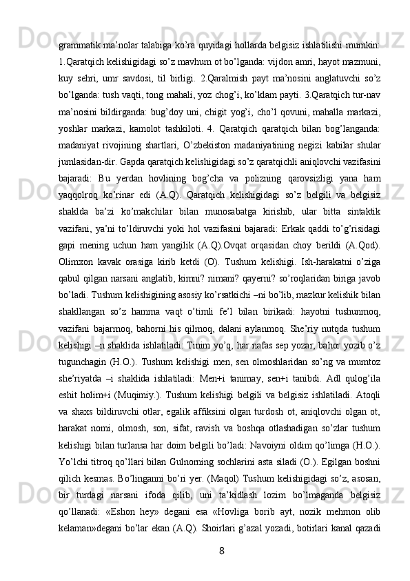 grammatik ma’nolar talabiga ko’ra quyidagi hollarda belgisiz ishlatilishi mumkin:
1.Qaratqich kelishigidagi so’z mavhum ot bo’lganda: vijdon amri, hayot mazmuni,
kuy   sehri,   umr   savdosi,   til   birligi.   2.Qaralmish   payt   ma’nosini   anglatuvchi   so’z
bo’lganda: tush vaqti, tong mahali, yoz chog’i, ko’klam payti. 3.Qaratqich tur-nav
ma’nosini   bildirganda:   bug’doy   uni,   chigit   yog’i,   cho’l   qovuni,   mahalla   markazi,
yoshlar   markazi,   kamolot   tashkiloti.   4.   Qaratqich   qaratqich   bilan   bog’langanda:
madaniyat   rivojining   shartlari,   O’zbekiston   madaniyatining   negizi   kabilar   shular
jumlasidan-dir. Gapda qaratqich kelishigidagi so’z qaratqichli aniqlovchi vazifasini
bajaradi:   Bu   yerdan   hovlining   bog’cha   va   polizning   qarovsizligi   yana   ham
yaqqolroq   ko’rinar   edi   (A.Q).   Qaratqich   kelishigidagi   so’z   belgili   va   belgisiz
shaklda   ba’zi   ko’makchilar   bilan   munosabatga   kirishib,   ular   bitta   sintaktik
vazifani, ya’ni  to’ldiruvchi  yoki  hol  vazifasini  bajaradi:  Erkak  qaddi  to’g’risidagi
gapi   mening   uchun   ham   yangilik   (A.Q).Ovqat   orqasidan   choy   berildi   (A.Qod).
Olimxon   kavak   orasiga   kirib   ketdi   (O).   Tushum   kelishigi.   Ish-harakatni   o’ziga
qabul qilgan narsani anglatib, kimni? nimani? qayerni? so’roqlaridan biriga javob
bo’ladi. Tushum kelishigining asosiy ko’rsatkichi –ni bo’lib, mazkur kelishik bilan
shakllangan   so’z   hamma   vaqt   o’timli   fe’l   bilan   birikadi:   hayotni   tushunmoq,
vazifani   bajarmoq,   bahorni   his   qilmoq,   dalani   aylanmoq.   She’riy   nutqda   tushum
kelishigi –n shaklida ishlatiladi: Tinim yo’q, har nafas sep yozar, bahor yozib o’z
tugunchagin   (H.O.).   Tushum   kelishigi   men,   sen   olmoshlaridan   so’ng   va   mumtoz
she’riyatda   –i   shaklida   ishlatiladi:   Men+i   tanimay,   sen+i   tanibdi.   Adl   qulog’ila
eshit   holim+i   (Muqimiy.).   Tushum   kelishigi   belgili   va   belgisiz   ishlatiladi.   Atoqli
va   shaxs   bildiruvchi   otlar,   egalik   affiksini   olgan   turdosh   ot,   aniqlovchi   olgan   ot,
harakat   nomi,   olmosh,   son,   sifat,   ravish   va   boshqa   otlashadigan   so’zlar   tushum
kelishigi bilan turlansa har doim belgili bo’ladi: Navoiyni oldim qo’limga (H.O.).
Yo’lchi titroq qo’llari bilan Gulnorning sochlarini asta siladi (O.). Egilgan boshni
qilich kesmas.  Bo’linganni bo’ri  yer. (Maqol) Tushum  kelishigidagi  so’z, asosan,
bir   turdagi   narsani   ifoda   qilib,   uni   ta’kidlash   lozim   bo’lmaganda   belgisiz
qo’llanadi:   «Eshon   hey»   degani   esa   «Hovliga   borib   ayt,   nozik   mehmon   olib
kelaman»degani  bo’lar  ekan (A.Q). Shoirlari  g’azal  yozadi, botirlari kanal  qazadi
                                                                 8