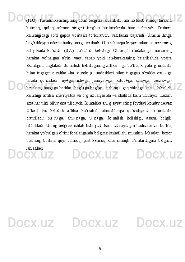 (H.O). Tushum kelishigining doim belgisiz ishlatilishi, ma’no kasb etmoq, farzand
kutmoq,   quloq   solmoq   singari   turg’un   birikmalarda   ham   uchraydi.   Tushum
kelishigidagi   so’z   gapda   vositasiz   to’ldiruvchi   vazifasini   bajaradi:   Umrini   ilmga
bag’ishlagan odam abadiy umrga erishadi. O’n sakkizga kirgan odam olamni ming
xil   jilvada   ko’radi…(S.A).   Jo’nalish   kelishigi.   Ot   orqali   ifodalangan   narsaning
harakat   yo’nalgan   o’rin,   vaqt,   sabab   yoki   ish-harakatning   bajarilishida   vosita
ekanligini   anglatadi.   Jo’nalish   kelishigining   affiksi   –ga   bo’lib,   k   yoki   g   undoshi
bilan   tugagan   o’zakka   –ka,   q   yoki   g’   undoshlari   bilan   tugagan   o’zakka   esa   -   ga
tarzda   qo’shiladi:   uy+ga,   ish+ga,   jamiyat+ga,   kitob+ga,   oila+ga;   bezak+ga-
bezakka,   barg+ga-barkka,   bog’+ga-bog’ga,   qishloq+   gaqishloqga   kabi.   Jo’nalish
kelishigi   affiksi   she’riyatda   va   o’g’uz   lahjasida   –a   shaklda   ham   uchraydi:   Lozim
siza har tilni biluv ona tilidiyek, Bilmakka ani g’ayrat eting foydayi kondur (Avaz
O’tar.).   Bu   kelishik   affiksi   ko’rsatish   olmoshlariga   qo’shilganda   n   undoshi
orttiriladi:   bu+n+ga,   shu+n+ga,   u+n+ga.   Jo’nalish   kelishigi,   asosn,   belgili
ishlatiladi.   Uning   belgisiz   ishlati-lishi   juda   kam   uchraydigan   hodisalardan   bo’lib,
harakat yo’nalgan o’rin ifodalanganda belgisiz ishlatilishi mumkin. Masalan: bozor
bormoq,   boshini   quyi   solmoq,   past   ketmoq   kabi   sanoqli   o’rinlardagina   belgisiz
ishlatiladi.
                                                                 9   