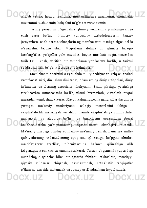 anglab   yetsak,   hozirgi   zamonni,   mustaqilligimiz   mazmunini   shunchalik
mukammal tushunamiz, kelajakni to’g’ri tasavvur etamiz.
Tarixiy   jarayonni   o’rganishda   ijtimoiy   yondashuv   printsipiga   rioya
etish   zarur   bo’ladi.   Ijtimoiy   yondoshuv   metodologiyasini   tarixiy
jarayonlarni aholi barcha tabaqalarining manfaatlarini hisobga olgan holda
o’rganishni   taqozo   etadi.   Voqealarni   alohida   bir   ijtimoiy   tabaqa-
kambag’allar,   yo’qsillar   yoki   mulkdor,   boylar   manfaati   nuqtai   nazaridan
turib   tahlil   etish,   yoritish   bir   tomonlama   yondoshuv   bo’lib,   u   tarixni
soddalashtiradi, to’g’ri xulosaga olib kelmaydi.
Mamlakatimiz tarixini o’rganishda milliy qadriyatlar, xalq an’analari
va urf-odatlarini, din, islom dini tarixi, odamlarning diniy e’tiqodlari, diniy
ta’limotlar   va   ularning   asoschilari   faoliyatini     tahlil   qilishga,   yoritishga
tsivilizatsion   munosabatda   bo’lib,   ularni   hurmatlash,   e’zozlash   nuqtai
nazaridan yondoshmok kerak. Xayot  xalqning necha ming yillar davomida
yaratgan   ma’naviy   madaniyatini   ahloqiy   mezonlarini   ikkiga   –
ekspluatatorlik   madaniyati   va   ahloqi   hamda   ekspluatatsiya   qilinuvchilar
madaniyati   va   ahloqiga   bo’lish   va   birinchisini   qoralashdan   iborat
bol’sheviklarcha   yo’riqnomaning   naqadar   zararli   ekanligini   ko’rsatdi.
Ma’naviy   merosga   bunday   yondashuv   ma’naviy   qashshoqlanishga,   milliy
qadriyatlarning,   urf-odatlarning   oyoq   osti   qilinishiga,   ko’pgina   olimlar,
ma’rifatparvar   ziyolilar,   ruhoniylarning   badnom   qilinishiga   olib
kelganligini xech kachon unutmaslik kerak. Tarixni o’rganishda yuqoridagi
metodologik   qoidalar   bilan   bir   qatorda   faktlarni   takkoslash,   mantiqiy-
qiyosiy   xulosalar   chiqarish,   davrlashtirish,   sotsialistik   tadqiqotlar
o’tkazish, statistik, matematik va boshqa usullardan ham foydalaniladi.
10 