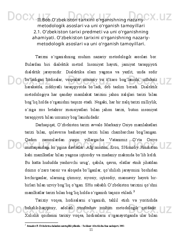 II.Bob.O'zbek ist on t arixini o'rganishning nazariy -
met odologik  asoslari v a uni o'rganish t amoy illari
2.1. O'zbek ist on t arixi predmet i v a uni o'rganishning
ahamiy at i. O'zbek ist on t arixini o'rganishning nazariy -
met odologik  asoslari v a uni o'rganish t amoy illari.
Tarixni   o’rganishning   muhim   nazariy   metodologik   asoslari   bor.
Bulardan   biri   dialektik   metod.   Insoniyat   hayoti,   jamiyat   taraqqiyoti
dialektik   jarayondir.   Dialektika   olam   yagona   va   yaxlit,   unda   sodir
bo’ladigan   hodisalar,   voqealar   umumiy   va   o’zaro   bog’lanishi,   uzluksiz
harakatda,   ziddiyatli   taraqqiyotda   bo’ladi,   deb   taolim   beradi.   Dialektik
metodologiya   har   qanday   mamlakat   tarixini   jahon   xalqlari   tarixi   bilan
bog’liq holda o’rganishni taqozo etadi. Negaki, har bir xalq tarixi milliylik,
o’ziga   xos   betakror   xususiyatlari   bilan   jahon   tarixi,   butun   insoniyat
taraqqiyoti bilan umumiy bog’lanishidadir.
Darhaqiqat, O’zbekiston tarixi avvalo Markaziy Osiyo mamlakatlari
tarixi   bilan,   qolaversa   bashariyat   tarixi   bilan   chambarchas   bog’langan.
Qadim   zamonlardan   yaqin   yillargacha   Vatanimiz   O’rta   Osiyo
mintaqasidagi   ko’pgina   davlatlar:   Afg’oniston,   Eron,   SHimoliy   H indiston
kabi mamlkatlar bilan yagona iqtisodiy va madaniy makonda bo’lib keldi.
Bu   katta   hududda   yashovchi   urug’,   qabila,   qavm,   elatlar   etnik   jihatdan
doimo   o’zaro   taosir   va   aloqada   bo’lganlar,   qo’shilish   jarayonini   boshidan
kechirganlar,   ularning   ijtimoiy,   siyosiy,   iqtisodiy,   maonaviy   hayoti   bir-
birlari bilan uzviy bog’liq o’tgan. SHu sababli O’zbekiston tarixini qo’shni
mamlkatlar tarixi bilan bog’liq holda o’rganish taqozo etiladi. 3
Tarixiy   voqea,   hodisalarni   o’rganish,   tahlil   etish   va   yoritishda
holislik-haqqoniy,   adolatli   yondoshuv   muhim   metodologik   qoidadir.
X olislik   qoidasini   tarixiy   voqea,   hodisalarni   o’rganayotganda   ular   bilan
3
  Axmedov E. O’zbekiston shaharlari mustaqillik yillarida. - Toshkent: Abu Ali ibn Sino nashriyoti, 2002.
11