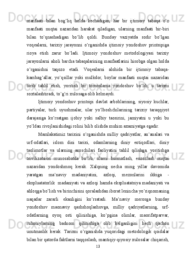 manfaati   bilan   bog’liq   holda   kechadigan,   har   bir   ijtimoiy   tabaqa   o’z
manfaati   nuqtai   nazaridan   harakat   qiladigan,   ularning   manfaati   bir-biri
bilan   to’qnashadigan   bo’lib   qoldi.   Bunday   vaziyatda   sodir   bo’lgan
voqealarni,   tarixiy   jarayonni   o’rganishda   ijtimoiy   yondoshuv   printsipiga
rioya   etish   zarur   bo’ladi.   Ijtimoiy   yondoshuv   metodologiyasi   tarixiy
jarayonlarni aholi barcha tabaqalarining manfaatlarini hisobga olgan holda
o’rganishni   taqozo   etadi.   Voqealarni   alohida   bir   ijtimoiy   tabaqa-
kambag’allar,   yo’qsillar   yoki   mulkdor,   boylar   manfaati   nuqtai   nazaridan
turib   tahlil   etish,   yoritish   bir   tomonlama   yondoshuv   bo’lib,   u   tarixni
soxtalashtiradi, to’g’ri xulosaga olib kelmaydi.
Ijtimoiy   yondoshuv   printsipi   davlat   arboblarining,   siyosiy   kuchlar,
partiyalar,   turli   uyushmalar,   ular   yo’lboshchilarining   tarixiy   taraqqiyot
darajasiga   ko’rsatgan   ijobiy   yoki   salbiy   taosirini,   jamiyatni   u   yoki   bu
yo’ldan rivojlanishidagi rolini bilib olishda muhim axamiyatga egadir. 
Mamlakatimiz   tarixini   o’rganishda   milliy   qadriyatlar,   an’analari   va
urf-odatlari,   islom   dini   tarixi,   odamlarning   diniy   eotiqodlari,   diniy
taolimotlar   va   ularning   asoschilari   faoliyatini   tahlil   qilishga,   yoritishga
tsivilizatsion   munosabatda   bo’lib,   ularni   hurmatlash,   eozozlash   nuqtai
nazaridan   yondoshmoq   kerak.   Xalqning   necha   ming   yillar   davomida
yaratgan   ma’naviy   madaniyatini,   axloqi,   mezonlarini   ikkiga   -
ekspluatatorlik   madaniyati va axloqi hamda ekspluatatsiya madaniyati va
ahloqga bo’lish va birinchisini qoralashdan iborat lenincha yo’riqnomaning
naqadar   zararli   ekanligini   ko’rsatadi.   Ma ’ naviy   merosga   bunday
yondoshuv   maonaviy   qashshoqlashuvga,   milliy   qadriyatlarning,   urf-
odatlarning   oyoq   osti   qilinishiga,   ko’pgina   olimlar,   maorifatparvar,
ruhoniylarning   badnom   qilinishiga   olib   kelganligini   hech   qachon
unutmaslik   kerak.   Tarixni   o’rganishda   yuqoridagi   metodologik   qoidalar
bilan bir qatorda faktlarni taqqoslash, mantiqiy-qiyosiy xulosalar chiqarish,
13