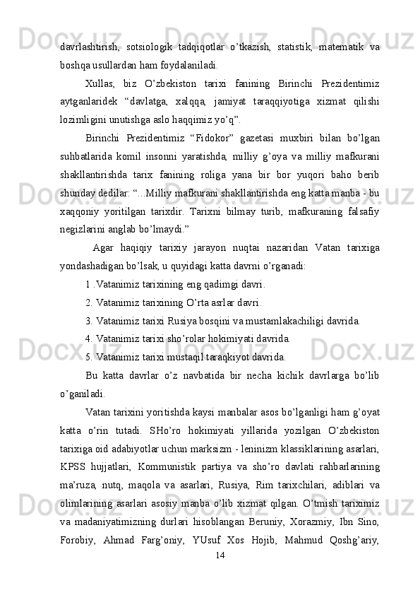 davrlashtirish,   sotsiologik   tadqiqotlar   o’tkazish,   statistik,   matematik   va
boshqa usullardan ham foydalaniladi.
Xullas,   biz   O’zbekiston   tarixi   fanining   Birinchi   Prezidentimiz
aytganlaridek   “davlatga,   xalqqa,   jamiyat   taraqqiyotiga   xizmat   qilishi
lozimligini unutishga aslo haqqimiz yo’q”.
Birinchi   Prezidentimiz   “Fidokor”   gazetasi   muxbiri   bilan   bo’lgan
suhbatlarida   komil   insonni   yaratishda,   milliy   g’oya   va   milliy   mafkurani
shakllantirishda   tarix   fanining   roliga   yana   bir   bor   yuqori   baho   berib
shunday dedilar: “...Milliy mafkurani shakllantirishda eng katta manba - bu
xaqqoniy   yoritilgan   tarixdir.   Tarixni   bilmay   turib,   mafkuraning   falsafiy
negizlarini anglab bo’lmaydi.”
  Agar   haqiqiy   tarixiy   jarayon   nuqtai   nazaridan   Vatan   tarixiga
yondashadigan bo’lsak, u quyidagi katta davrni o’rganadi:
1 .Vatanimiz tarixining eng qadimgi davri. 
2.   Vatanimiz tarixining O’rta asrlar davri.
3.   Vatanimiz tarixi Rusiya bosqini va mustamlakachiligi davrida. 
4. Vatanimiz tarixi sho’rolar hokimiyati davrida.
5.   Vatanimiz tarixi mustaqil taraqkiyot davrida.
Bu   katta   davrlar   o’z   navbatida   bir   necha   kichik   davrlarga   bo’lib
o’ganiladi.
Vatan tarixini yoritishda kaysi manbalar asos bo’lganligi ham g’oyat
katta   o’rin   tutadi.   SHo’ro   hokimiyati   yillarida   yozilgan   O’zbekiston
tarixiga oid adabiyotlar uchun marksizm - leninizm klassiklarining asarlari,
KPSS   hujjatlari,   Kommunistik   partiya   va   sho’ro   davlati   rahbarlarining
ma’ruza,   nutq,   maqola   va   asarlari,   Rusiya,   Rim   tarixchilari,   adiblari   va
olimlarining   asarlari   asosiy   manba   o’lib   xizmat   qilgan.   O’tmish   tariximiz
va   madaniyatimizning   durlari   hisoblangan   Beruniy,   Xorazmiy,   Ibn   Sino,
Forobiy,   Ahmad   Farg’oniy,   YUsuf   Xos   Hojib,   Mahmud   Qoshg’ariy,
14