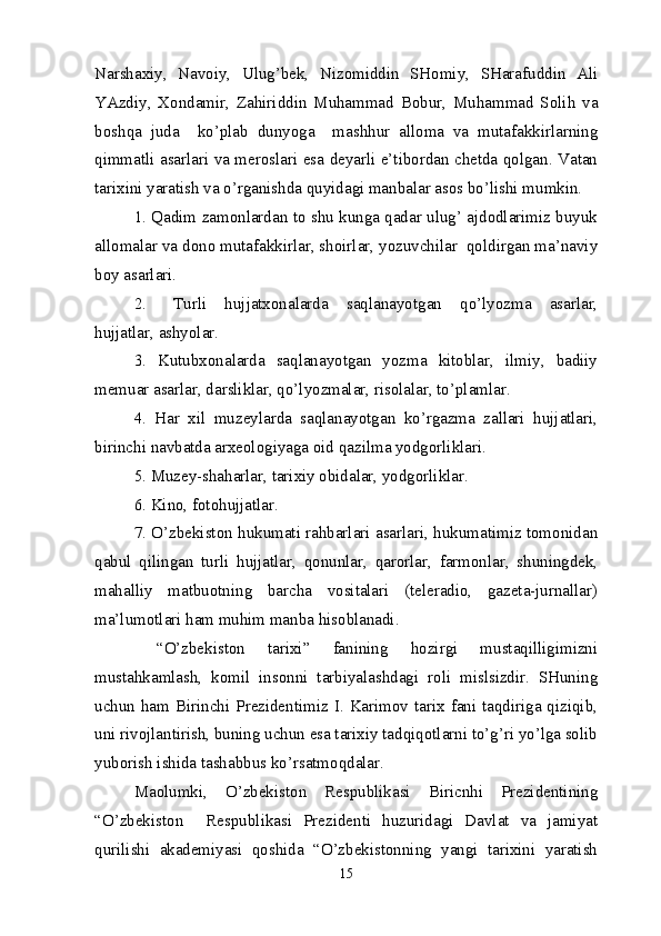 Narshaxiy,   Navoiy,   Ulug’bek,   Nizomiddin   SHomiy,   SHarafuddin   Ali
YAzdiy,   Xondamir,   Zahiriddin   Muhammad   Bobur,   Muhammad   Solih   va
boshqa   juda     ko’plab   dunyoga     mashhur   alloma   va   mutafakkirlarning
qimmatli asarlari va meroslari esa deyarli e’tibordan chetda qolgan. Vatan
tarixini yaratish va o’rganishda quyidagi manbalar asos bo’lishi mumkin.
1. Qadim zamonlardan to shu kunga qadar ulug’ ajdodlarimiz buyuk
allomalar va dono mutafakkirlar, shoirlar, yozuvchilar  qoldirgan ma’naviy
boy asarlari.
2. Turli   hujjatxonalarda   saqlanayotgan   qo’lyozma   asarlar,
hujjatlar, ashyolar.
3.   Kutubxonalarda   saqlanayotgan   yozma   kitoblar,   ilmiy,   badiiy
memuar asarlar, darsliklar, qo’lyozmalar, risolalar, to’plamlar.
4.   Har   xil   muzeylarda   saqlanayotgan   ko’rgazma   zallari   hujjatlari,
birinchi navbatda arxeologiyaga oid qazilma yodgorliklari.
5. Muzey-shaharlar, tarixiy obidalar, yodgorliklar.
6. Kino, fotohujjatlar.
7. O’zbekiston hukumati rahbarlari asarlari, hukumatimiz tomonidan
qabul   qilingan   turli   hujjatlar,   qonunlar,   qarorlar,   farmonlar,   shuningdek,
mahalliy   matbuotning   barcha   vositalari   (teleradio,   gazeta-jurnallar)
ma’lumotlari ham muhim manba hisoblanadi.
  “O’zbekiston   tarixi”   fanining   hozirgi   mustaqilligimizni
mustahkamlash,   komil   insonni   tarbiyalashdagi   roli   mislsizdir.   SHuning
uchun ham Birinchi Prezidentimiz I. Karimov tarix fani taqdiriga qiziqib,
uni rivojlantirish, buning uchun esa tarixiy tadqiqotlarni to’g’ri yo’lga solib
yuborish ishida tashabbus ko’rsatmoqdalar.
Maolumki,   O’zbekiston   Respublikasi   Biricnhi   Prezidentining
“O’zbekiston     Respublikasi   Prezidenti   huzuridagi   Davlat   va   jamiyat
qurilishi   akademiyasi   qoshida   “O’zbekistonning   yangi   tarixini   yaratish
15