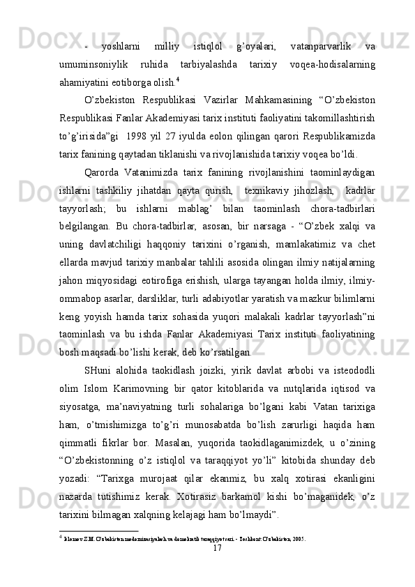 -   yoshlarni   milliy   istiqlol   g’oyalari,   vatanparvarlik   va
umuminsoniylik   ruhida   tarbiyalashda   tarixiy   voqea-hodisalarning
ahamiyatini eotiborga olish. 4
O’zbekiston   Respublikasi   Vazirlar   Mahkamasining   “O’zbekiston
Respublikasi Fanlar Akademiyasi tarix instituti faoliyatini takomillashtirish
to’g’irisida”gi    1998  yil  27  iyulda  eolon  qilingan  qarori  Respublikamizda
tarix fanining qaytadan tiklanishi va rivojlanishida tarixiy voqea bo’ldi.
Qarorda   Vatanimizda   tarix   fanining   rivojlanishini   taominlaydigan
ishlarni   tashkiliy   jihatdan   qayta   qurish,     texnikaviy   jihozlash,     kadrlar
tayyorlash;   bu   ishlarni   mablag’   bilan   taominlash   chora-tadbirlari
belgilangan.   Bu   chora-tadbirlar,   asosan,   bir   narsaga   -   “O’zbek   xalqi   va
uning   davlatchiligi   haqqoniy   tarixini   o’rganish,   mamlakatimiz   va   chet
ellarda mavjud tarixiy manbalar tahlili asosida olingan ilmiy natijalarning
jahon miqyosidagi eotirofiga erishish, ularga tayangan holda ilmiy, ilmiy-
ommabop asarlar, darsliklar, turli adabiyotlar yaratish va mazkur bilimlarni
keng   yoyish   hamda   tarix   sohasida   yuqori   malakali   kadrlar   tayyorlash”ni
taominlash   va   bu   ishda   Fanlar   Akademiyasi   Tarix   instituti   faoliyatining
bosh maqsadi bo’lishi kerak, deb ko’rsatilgan.
SHuni   alohida   taokidlash   joizki,   yirik   davlat   arbobi   va   isteododli
olim   Islom   Karimovning   bir   qator   kitoblarida   va   nutqlarida   iqtisod   va
siyosatga,   ma’naviyatning   turli   sohalariga   bo’lgani   kabi   Vatan   tarixiga
ham,   o’tmishimizga   to’g’ri   munosabatda   bo’lish   zarurligi   haqida   ham
qimmatli   fikrlar   bor.   Masalan,   yuqorida   taokidlaganimizdek,   u   o’zining
“O’zbekistonning   o’z   istiqlol   va   taraqqiyot   yo’li”   kitobida   shunday   deb
yozadi:   “Tarixga   murojaat   qilar   ekanmiz,   bu   xalq   xotirasi   ekanligini
nazarda   tutishimiz   kerak.   Xotirasiz   barkamol   kishi   bo’maganidek,   o’z
tarixini bilmagan xalqning kelajagi ham bo’lmaydi”.
4
  Islomov Z.M. O’zbekiston modernizasiyalash va demokratik taraqqiyot sari. - Toshkent: O’zbekiston, 2005.
17