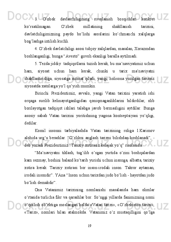 3.   O’zbek   davlatchiligining   rivojlanish   bosqichlari   konkret
ko’rsatilmagan.   O’zbek   millatining   shakllanish   tarixini,
davlatchiligimizning   paydo   bo’lishi   asoslarini   ko’chmanchi   xalqlarga
bog’lashga intilish kuchli.
4. O’zbek davlatchiligi asosi tubjoy xalqlardan, masalan, Xorazmdan
boshlanganligi, bunga “Avesto” guvoh ekanligi baralla aytilmadi.
5. Tezda jiddiy  tadqiqotlarni tuzish kerak, bu ma ’ naviyatimiz uchun
ham,   siyosat   uchun   ham   kerak,   chunki   u   tarix   ma’naviyatni
shakllantirishga, siyosatga xizmat qiladi, yangi, holisona yozilgan tarixsiz
siyosatda xatolarga yo’l qo’yish mumkin.
Birinchi   Prezidentimiz,   avvalo,   yangi   Vatan   tarixini   yaratish   ishi
orqaga   surilib   kelinayotganligidan   qoniqmaganliklarini   bildirdilar,   olib
borilayotgan   tadqiqot   ishlari   talabga   javob   bermasligini   aytdilar.   Bunga
asosiy   sabab   Vatan   tarixini   yoritishning   yagona   kontseptsiyasi   yo’qligi,
dedilar.
Komil   insonni   tarbiyalashda   Vatan   tarixining   roliga   I.Karimov
alohida   urg’u  beradilar.  “O’zlikni   anglash   tarixni   bilishdan  boshlanadi”,  -
deb yozadi Prezidentimiz “Tarixiy xotirasiz kelajak yo’q” risolasida.
“Ma ’ naviyatni   tiklash,   tug’ilib   o’sgan   yurtida   o’zini   boshqalardan
kam sezmay, boshini baland ko’tarib yurishi uchun insonga, albatta, tarixiy
xotira   kerak.   Tarixiy   xotirasi   bor   inson-irodali   inson.   Takror   aytaman,
irodali insondir”. YAna “Inson uchun tarixdan judo bo’lish - hayotdan judo
bo’lish demakdir”.
Ona   Vatanimiz   tarixining   nomlanishi   masalasida   ham   olimlar
o’rtasida turlicha fikr va qarashlar bor. So’nggi yillarda fanimizning nomi
o’qitilish ob’ektiga moslangan holda «Vatan tarixi», «O’zbekiston tarixi»,
«Tarix»,   nomlari   bilan   atalmokda.   Vatanimiz   o’z   mustaqilligini   qo’lga
19