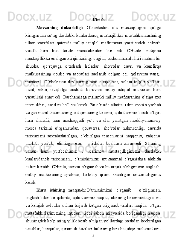 Kirish
Mavzuning   dolzarbligi:   O’zbekiston   o’z   mustaqilligini   qo’lga
kiritgandan so’ng dastlabki kunlardanoq mustaqillikni mustahkamlashning
ulkan   vazifalari   qatorida   milliy   istiqlol   mafkurasini   yaratishdek   dolzarb
vazifa   ham   kun   tartibi   masalalaridan   biri   edi.   CHunki   endigina
mustaqillikka erishgan xalqimizning. ongida, tushunchasida hali malum bir
shubha,   qo’rquvga   o’xshash   holatlar,   sho’rolar   davri   va   komfirqa
mafkurasining   qoldiq   va   asoratlari   saqlanib   qolgan   edi.   qolaversa   yangi,
mustaqil     O’zbekiston   davlatining   ham   o’ziga   xos,   xalqni   to’g’ri   yo’ldan
ozod,   erkin,   istiqlolga   boshlab   boruvchi   milliy   istiqlol   mafkurasi   ham
yaratilishi shart edi. Barchamizga malumki milliy mafkuraning o’ziga xos
teran ildizi, asoslari bo’lishi kerak. Bu o’rinda albatta, ishni avvalo yashab
turgan mamlakatimizning, xalqimizning tarixini, ajdodlarimiz bosib o’tgan
ham   sharafli,   ham   mashaqqatli   yo’l   va   ular   yaratgan   moddiy-manaviy
meros   tarixini   o’rganishdan,   qolaversa,   sho’rolar   hukmronligi   davrida
tariximizni   soxtalashtirilgan,   o’chirilgan   tomonlarini   haqqoniy,   xalqona,
adolatli   yoritib,   elimizga   elon     qilishdan   boshlash   zarur   edi.   SHuning
uchun   ham   yurtboshimiz   I.   Karimov   mustaqilligimizni   dastlabki
kunlaridanok   tariximizni,   o’tmishimizni   mukammal   o’rganishga   alohida
etibor karatdi. CHunki, tarixni o’rganish va bu orqali o’zligimizni anglash-
milliy   mafkuraning   ajralmas,   tarkibiy   qismi   ekanligini   unutmasligimiz
kerak. 
Kurs   ishining   maqsadi: O’tmishimizni   o’rganib     o’zligimizni
anglash bilan bir qatorda, ajdodlarimiz haqida, ularning tariximizdagi o’rni
va   kelajak   avlodlar   uchun   bajarib   ketgan   oliyjanob–ishlari   haqida:   o’tgan
mutafakkirlarimizning   iqtidori,   ijodi   jahon   miqyosida   bo’lganligi   haqida,
shuningdek ko’p ming yillik bosib o’tilgan yo’llardagi boshdan kechirilgan
urushlar, bosqinlar, qaramlik davrlari-bularning bari haqidagi malumotlarni
2