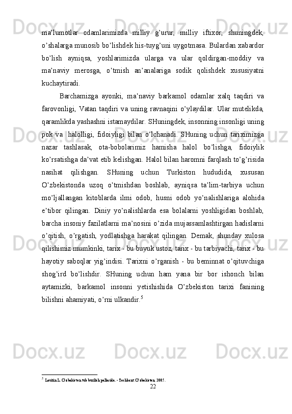 ma’lumotlar   odamlarimizda   milliy   g’urur,   milliy   iftixor,   shuningdek,
o’shalarga munosib bo’lishdek his-tuyg’uni uygotmasa. Bulardan xabardor
bo’lish   ayniqsa,   yoshlarimizda   ularga   va   ular   qoldirgan-moddiy   va
ma’naviy   merosga,   o’tmish   an’analariga   sodik   qolishdek   xususiyatni
kuchaytiradi.
Barchamizga   ayonki,   ma’naviy   barkamol   odamlar   xalq   taqdiri   va
farovonligi,   Vatan   taqdiri   va   uning   ravnaqini   o’ylaydilar.   Ular   mutelikda,
qaramlikda yashashni istamaydilar. SHuningdek, insonning insonligi uning
pok   va     halolligi,   fidoiyligi   bilan   o’lchanadi.   SHuning   uchun   tariximizga
nazar   tashlasak,   ota-bobolarimiz   hamisha   halol   bo’lishga,   fidoiylik
ko’rsatishga da’vat etib kelishgan. Halol bilan haromni farqlash to’g’risida
nasihat   qilishgan.   SHuning   uchun   Turkiston   hududida,   xususan
O’zbekistonda   uzoq   o’tmishdan   boshlab,   ayniqsa   ta’lim-tarbiya   uchun
mo’ljallangan   kitoblarda   ilmi   odob,   husni   odob   yo’nalishlariga   alohida
e’tibor   qilingan.   Diniy   yo’nalishlarda   esa   bolalarni   yoshligidan   boshlab,
barcha insoniy fazilatlarni ma’nosini o’zida mujassamlashtirgan hadislarni
o’qitish,   o’rgatish,   yodlatishga   harakat   qilingan.   Demak,   shunday   xulosa
qilishimiz mumkinki, tarix - bu buyuk ustoz, tarix - bu tarbiyachi, tarix - bu
hayotiy   saboqlar   yig’indisi.   Tarixni   o’rganish   -   bu   beminnat   o’qituvchiga
shog’ird   bo’lishdir.   SHuning   uchun   ham   yana   bir   bor   ishonch   bilan
aytamizki,   barkamol   insonni   yetishishida   O’zbekiston   tarixi   fanining
bilishni ahamiyati, o’rni ulkandir. 5
5
  Levitin L. O’zbekiston tub burilish pallasida. - Toshkent: O’zbekiston, 2005.
22