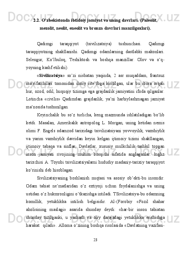 2.2.  O’zbekistonda ibtidoiy jam iyat va  uning davrlari.  (Paleolit,
mezolit, neolit, eneolit va bronza davrlari manzilgoxlari).
Qadimgi   taraqqiyot   (tsivilizatsiya)   tushunchasi.   Qadimgi
taraqqiyotning   shakllanishi.   Qadimgi   odamlarning   dastlabki   makonlari.
Selengur,   Ko’lbuloq,   Teshiktosh   va   boshqa   manzillar.   Olov   va   o’q-
yoyning kashf etilishi).
« Sivilizatsiya »   so’zi   nisbatan   yaqinda,   2   asr   muqaddam,   frantsuz
ma’rifatchilari   tomonidan   ilmiy   iste’foga   kiritilgan,   ular   bu   ibora   orqali
hur, ozod, odil, huquqiy tizimga ega grajdanlik jamiyatini ifoda qilganlar.
Lotincha   «civilis»   Qadimdan   grajdanlik,   ya’ni   harbiylashmagan   jamiyat
ma’nosida tushunilgan.
Keyinchalik   bu   so’z   turlicha,   keng   mazmunda   ishlatiladigan   bo’lib
ketdi.   Masalan,   Amerikalik   antropolog   L.   Morgan,   uning   ketidan   nemis
olimi   F.   Engels   odamzod   tarixidagi   tsivilizatsiyani   yovvoyilik,   vaxshiylik
va   yarim   vaxshiylik   davridan   keyin   kelgan   ijtimoiy   tizimi   shakllangan,
ijtimoiy   tabaqa   va   sinflar,   Davlatlar,   xususiy   mulkchilik   tashkil   topgan
inson   jamiyati   rivojining   muhim   bosqichi   sifatida   anglaganlar.   Ingliz
tarixchisi A. Toynbi tsivilizatsiyalarni hududiy madaniy-tarixiy taraqqiyot
ko’rinishi deb hisoblagan.
Sivilizatsiyaning   boshlanish   nuqtasi   va   asosiy   ob’ekti-bu   insondir.
Odam   tabiat   ne’matlaridan   o’z   extiyoji   uchun   foydalanishga   va   uning
ustidan o’z hukmronligini o’tkazishga intiladi. TSivilizatsiya-bu odamning
komillik,   yetuklikka   intilish   belgisidir.   Al-(Forobiy   «Fozil   shahar
aholisining   maslagi»   asarida   shunday   deydi:   «har-bir   inson   tabiatan
shunday   tuzilganki,   u   yashash   va   oliy   darajadagi   yetuklikka   erishishga
harakat     qiladi».   Alloma   o’zining   boshqa   risolasida   «Davlatning   vazifasi-
23